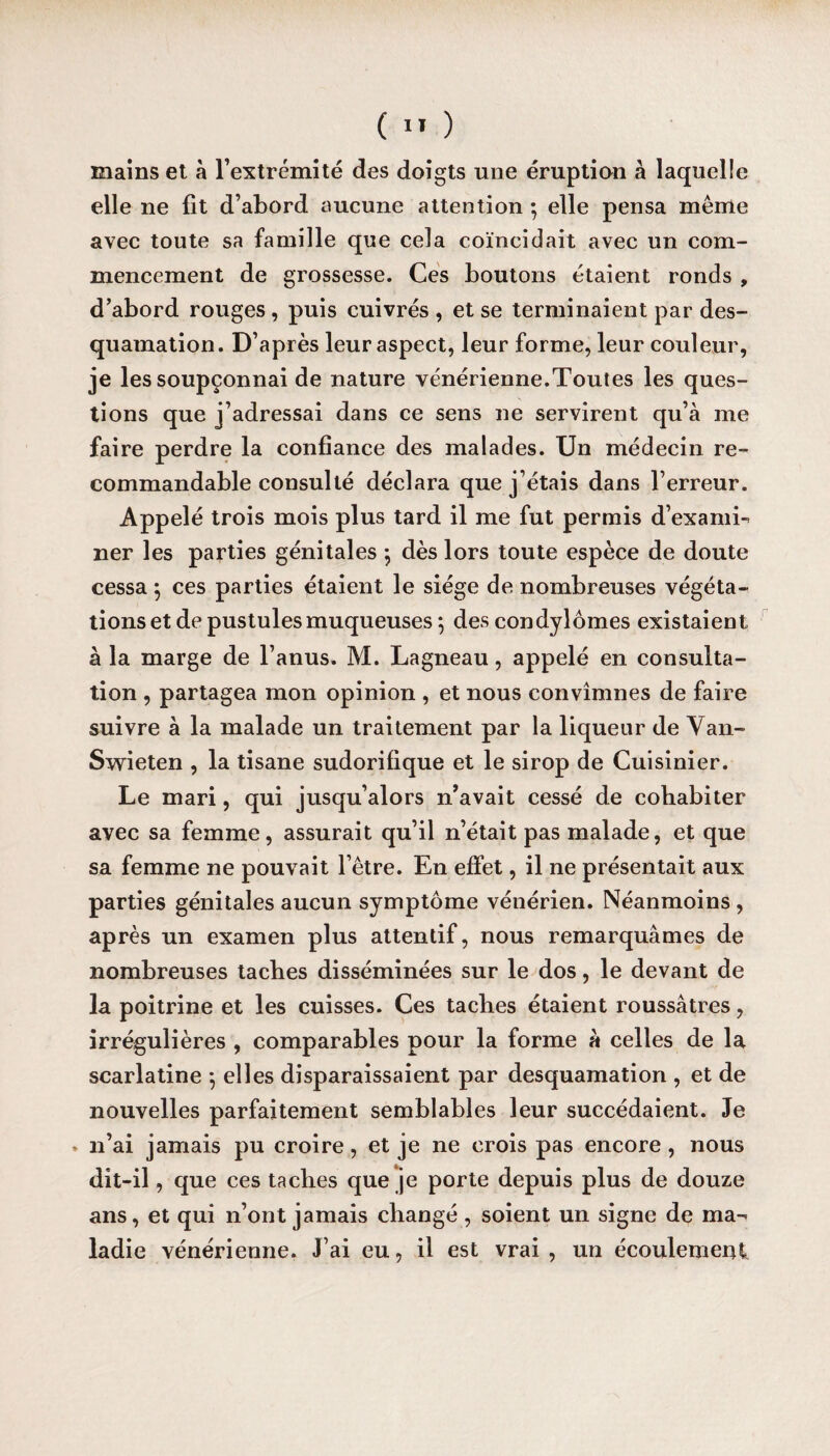 mains et à l'extrémité des doigts une éruption à laquelle elle ne fit d’abord aucune attention ; elle pensa même avec toute sa famille que cela coïncidait avec un com¬ mencement de grossesse. Ces boutons étaient ronds , d’abord rouges , puis cuivrés , et se terminaient par des¬ quamation. D’après leur aspect, leur forme, leur couleur, je les soupçonnai de nature vénérienne.Toutes les ques¬ tions que j’adressai dans ce sens ne servirent qu’à me faire perdre la confiance des malades. Un médecin re¬ commandable consulté déclara que j’étais dans l’erreur. Appelé trois mois plus tard il me fut permis d’examb ner les parties génitales -, dès lors toute espèce de doute cessa \ ces parties étaient le siège de nombreuses végéta¬ tions et de pustules muqueuses •, des condylomes existaient à la marge de l’anus. M. Lagneau, appelé en consulta¬ tion , partagea mon opinion , et nous convînmes de faire suivre à la malade un traitement par la liqueur de Yan- Swieten , la tisane sudorifique et le sirop de Cuisinier. Le mari, qui jusqu’alors n’avait cessé de cohabiter avec sa femme, assurait qu’il n’était pas malade, et que sa femme ne pouvait l’être. En effet, il ne présentait aux parties génitales aucun symptôme vénérien. Néanmoins , après un examen plus attentif, nous remarquâmes de nombreuses taches disséminées sur le dos, le devant de la poitrine et les cuisses. Ces taches étaient roussâtres, irrégulières , comparables pour la forme à celles de la scarlatine -, elles disparaissaient par desquamation , et de nouvelles parfaitement semblables leur succédaient. Je * n’ai jamais pu croire, et je ne crois pas encore, nous dit-il, que ces taches que je porte depuis plus de douze ans, et qui n’ont jamais changé , soient un signe de ma¬ ladie vénérienne. J’ai eu, il est vrai, un écoulement