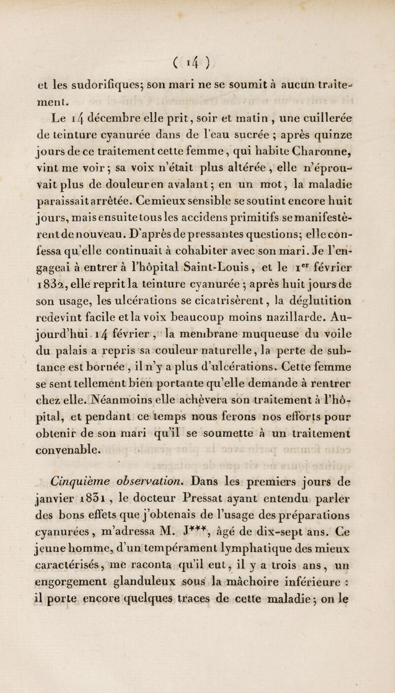 et les sudorifiques; son mari ne se soumit à aucun traite-* ment. Le i4 décembre elle prit, soir et matin , une cuillerée de teinture cyanurée dans de l’eau sucrée ; après quinze jours de ce traitement cette femme, qui habite Cliaronne, vint me voir; sa voix n’était plus altérée , elle n’éprou¬ vait plus de douleur en avalant; en un mot, la maladie paraissait arrêtée. Ce mieux sensible se soutint encore huit jours, mais ensuite tous les accidens primitifs se manifestè¬ rent de nouveau. D’après de pressantes questions; elle con¬ fessa qu elle continuait à cohabiter avec son mari. Je l’en¬ gageai à entrer à l’hôpital Saint-Louis, et le Ier février 183a, elle reprit la teinture cyanurée ; après huit jours de son usage, les ulcérations se cicatrisèrent, la déglutition redevint facile et la voix beaucoup moins nazillarde. Au¬ jourd’hui i4 février, la membrane muqueuse du voile du palais a repris sa couleur naturelle, la perte de sub- tance est bornée , il n’}r a plus d’ulcérations. Cette femme se sent tellement bien portante qu’elle demande à rentrer chez elle. Néanmoins elle achèvera son traitement à l’hô¬ pital, et pendant ce temps nous ferons nos efforts pour obtenir de son mari qu’il se soumette à un traitement convenable. Cinquième observation. Dans les premiers jours de janvier i83i , le docteur Pressât ayant entendu parler des bons effets que j’obtenais de l’usage des préparations cyanurées, m’adressa M. J***, âgé de dix-sept ans. Ce jeune homme, d’un tempérament lymphatique des mieux caractérisés, me raconta qu’il eut, il y a trois ans, un engorgement glanduleux sous la mâchoire inférieure : il porte encore quelques traces de cette maladie ; on le
