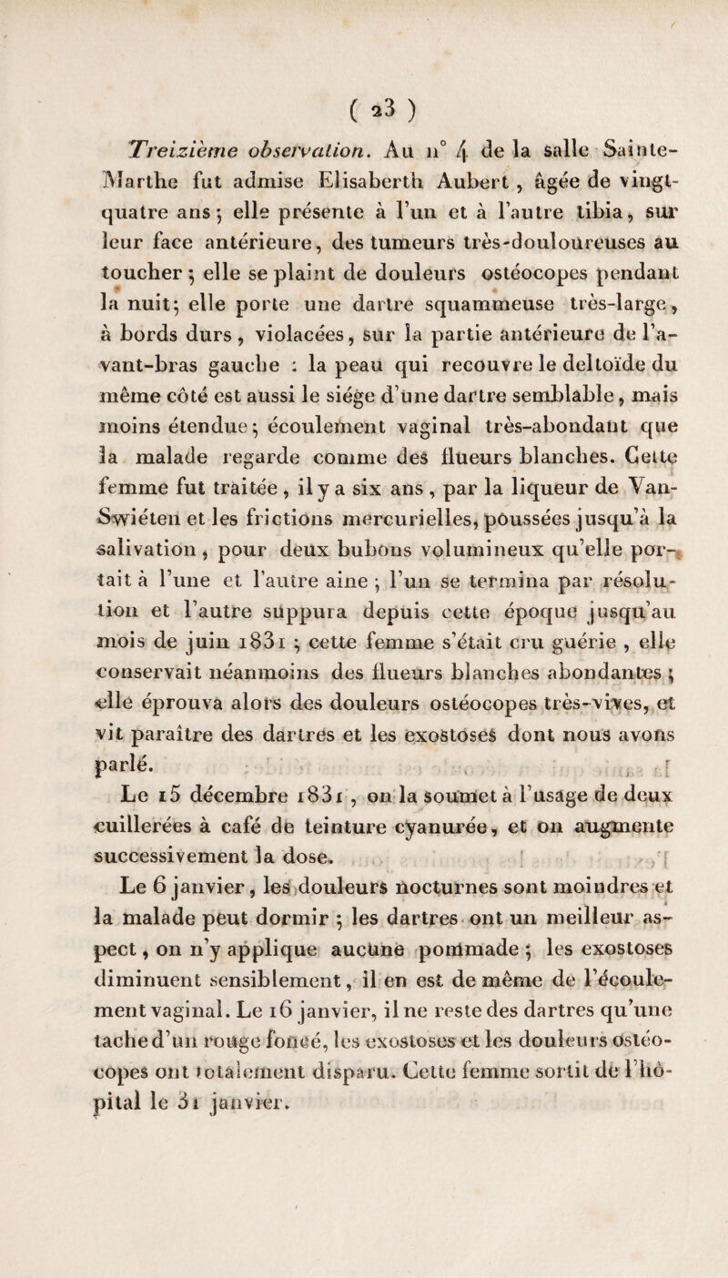 ( »3 ) Treizième observation. Ail n° l\. de la salle Sainte- Marthe fut admise Elisaberth Aubert , âgée de vingt- quatre ans*, elle présente à l’un et à l’autre tibia, sur leur face antérieure, des tumeurs très-douloureuses au toucher ; elle se plaint de douleurs ostéocopes pendant la nuit; elle porte une dartre squammeuse très-large, à bords durs, violacées, sur la partie antérieure de l’a- vant-bras gauche : la peau qui recouvre le deltoïde du même côté est aussi le siège d’une dartre semblable, mais moins étendue ; écoulement vaginal très-abondant que la malade regarde comme des flueurs blanches. Cette femme fut traitée , il y a six ans , par la liqueur de Van- Swiéten et les frictions mercurielles, poussées jusqu’à la salivation , pour deux bubons volumineux qu’elle por-; tait à l’une et l’autre aine ; l’un se termina par résolu¬ tion et l’autre suppura depuis cette époque jusqu’au mois de juin i83i ; cette femme s’était cru guérie , elle conservait néanmoins des flueurs blanches abondantes ; elle éprouva alors des douleurs ostéocopes très-vives, et vit paraître des dartres et les exostoses dont nous avons parlé. •, , ; Le i5 décembre i83i , on la soumet à l’usage de deux cuillerées à café de teinture cyanurée, et on augmente successivement la dose. Le 6 janvier, les douleurs nocturnes sont moindres et i la malade peut dormir ; les dartres ont un meilleur as¬ pect , on n’y applique auctme pommade ; les exostoses diminuent sensiblement, il en est de même de l’écoule¬ ment vaginal. Le 16 janvier, il ne reste des dartres qu’une tache d’un rouge foncé, les exostoses et les douleurs Ostéo¬ copes ont totalement disparu. Cette femme sortit de l’hô¬ pital le 5i janvier.