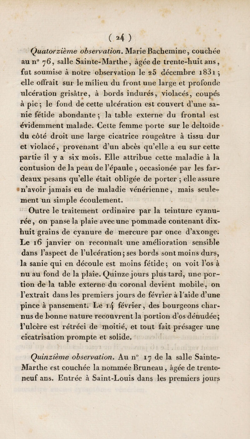 Quatorzième observation, Marie Baehemine, couchée au n° 7 6, salle Sain te* Marthe, âgée de trente-huit ans , fut soumise à notre observation le 2 5 décembre i83i ; elle offrait sur le milieu du front une large et profonde ulcération grisâtre, à bords indurés, violacés, coupés à pic 5 le fond de cette ulcération est couvert d’une sa¬ nie fétide abondante ; la table externe du frontal est évidemment malade. Cette femme porte sur le deltoïde du côté droit une large cicatrice rougeâtre à tissu dur et violacé, provenant d’un abcès qu’elle a eu sur cette partie il y a six mois. Elle attribue cette maladie à la contusion de la peau de l’épaule , occasionée par les far¬ deaux pesans qu elle était obligée de porter ; elle assure n’avoir jamais eu de maladie vénérienne, mais seule¬ ment un simple écoulement. Outre le traitement ordinaire par la teinture cyanu- rée, on panse la plaie avec une pommade contenant dix- huit grains de cyanure de mercure par once d’axonge. Le 16 janvier on reconnaît une amélioration sensible dans l’aspect de l’ulcération 5 ses bords sont moins durs, la sanie qui en découle est moins fétide ; on voit l’os à nu au fond de la plaie. Quinze jours plus tard, une por¬ tion de la table externe du coronal devient mobile, on l’extrait dans les premiers jours de février à l aide d’une pince à pansement. Le février, des bourgeons char¬ nus de bonne nature recouvrent la portion d’os dénudée; l’ulcère est rétréci de moitié, et tout fait présager une cicatrisation prompte et solide. Quinzième observation. Au n° 17 de la salle Sainte^ Marthe est couchée la nommée Bruneau , âgée de trente- neuf ans. Entrée à Saint-Louis dans les premiers jours