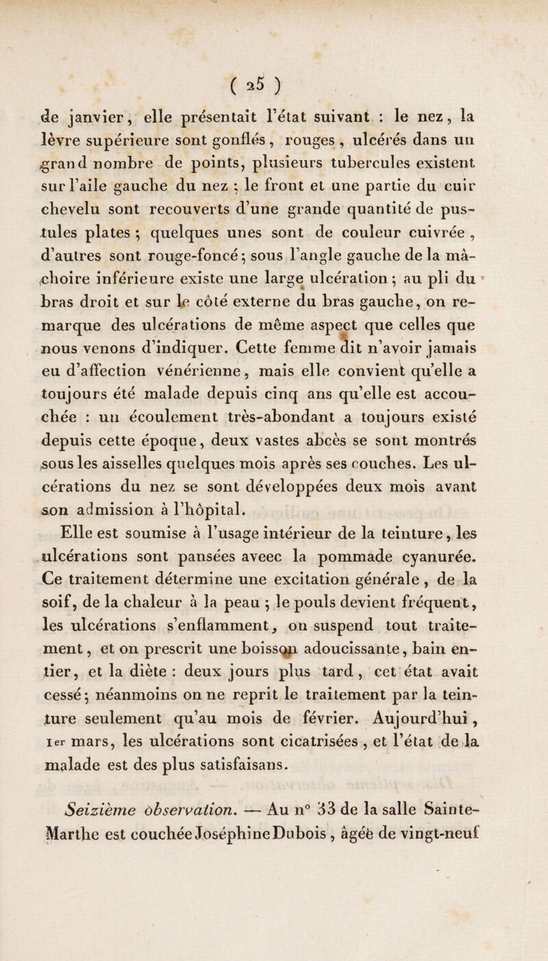( ^5 ) de janvier, elle présentait l’état suivant : le nez, la lèvre supérieure sont gonflés , rouges , ulcérés dans un .grand nombre de points, plusieurs tubercules existent sur l’aile gaucbe du nez ; le front et une partie du cuir chevelu sont recouverts d’une grande quantité de pus¬ tules plates ; quelques unes sont de couleur cuivrée , d’autres sont rouge-foncé*, sous l’angle gauche de la ma- ohoire inférieure existe une large ulcération; au pli du bras droit et sur le côté externe du bras gauche, on re¬ marque des ulcérations de même aspect que celles que nous venons d’indiquer. Cette femme dit n’avoir jamais eu d’affection vénérienne, mais elle convient qu’elle a toujours été malade depuis cinq ans qu’elle est accou¬ chée : un écoulement très-abondant a toujours existé depuis cette époque, deux vastes abcès se sont montrés sous les aisselles quelques mois après ses couches. Les ul¬ cérations du nez se sont développées deux mois avant son admission à l’hôpital. Elle est soumise à l’usage intérieur de la teinture, les ulcérations sont pansées aveec la pommade cyanurée. Ce traitement détermine une excitation générale , de la soif, de la chaleur à la peau ; le pouls devient fréquent, les ulcérations s’enflamment, on suspend tout traite¬ ment , et on prescrit une boissqn adoucissante, bain en¬ tier, et la diète : deux jours plus tard, cet état avait cessé; néanmoins on ne reprit le traitement par la tein- ture seulement qu’au mois de février. Aujourd’hui, 1er mars, les ulcérations sont cicatrisées , et l’état de la malade est des plus satisfaisans. Seizième observation. — Au n° 33 de la salle Sainte- Marthe est couchée Joséphine Dubois , âgéè de vingt-neuf