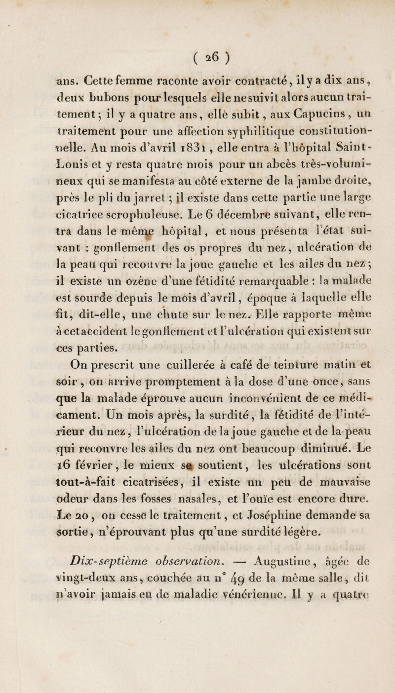 ( ^6 ) ans. Cette femme raconte avoir contracté, il y a dix ans, deux bubons pour lesquels elle nesuivit alors aucun trai¬ tement; il y a quatre ans, elle subit, aux Capucins, un traitement pour une affection syphilitique constitution¬ nelle. Au mois d’avril iB3i , elle entra à l’hôpital Saint- Louis et y resta quatre mois pour un abcès très-volumi¬ neux qui se manifesta au côté externe de la jambe droite, près le pli du jarret} il existe dans cette partie une large cicatrice scrophuieuse. Le 6 décembre suivant, elle ren¬ tra dans le même hôpital, et nous présenta l'état sui¬ vant : gonflement des os propres du nez, ulcération de la peau qui recouvre la joue gauche et les ailes du nez*, il existe un ozène d’une fétidité remarquable : la malade est sourde depuis le mois d’avril, époque à laquelle elle fit, dit-elle, une chute sur le nez. Elle rapporte même à cetaccident le gonflement et l’ulcération qui existent sur ces parties. On prescrit une cuillerée à café de teinture matin et soir , on arrive promptement à la dose d’une once, sans que la malade éprouve aucun inconvénient de ce médi¬ cament. Un mois après, la surdité, la fétidité de l’inté¬ rieur du nez, l’ulcération de la joue gauche et de la peau qui recouvre les ailes du nez ont beaucoup diminué. Le 16 février, le mieux se soutient, les ulcérations sont tout-à-fait cicatrisées, il existe un peu de mauvaise odeur dans les fosses nasales, et l’ouïe est encore dure. Le 20 , on cesse le traitement, et Joséphine demande sa sortie, n’éprouvant plus qu’une surdité légère. Dix-septième observation. — Augustine, âgée de vingt-deux ans, couchée au n° 49 de la même salle, dit n'avoir jamais eu de maladie vénérienne. Il y a quatre