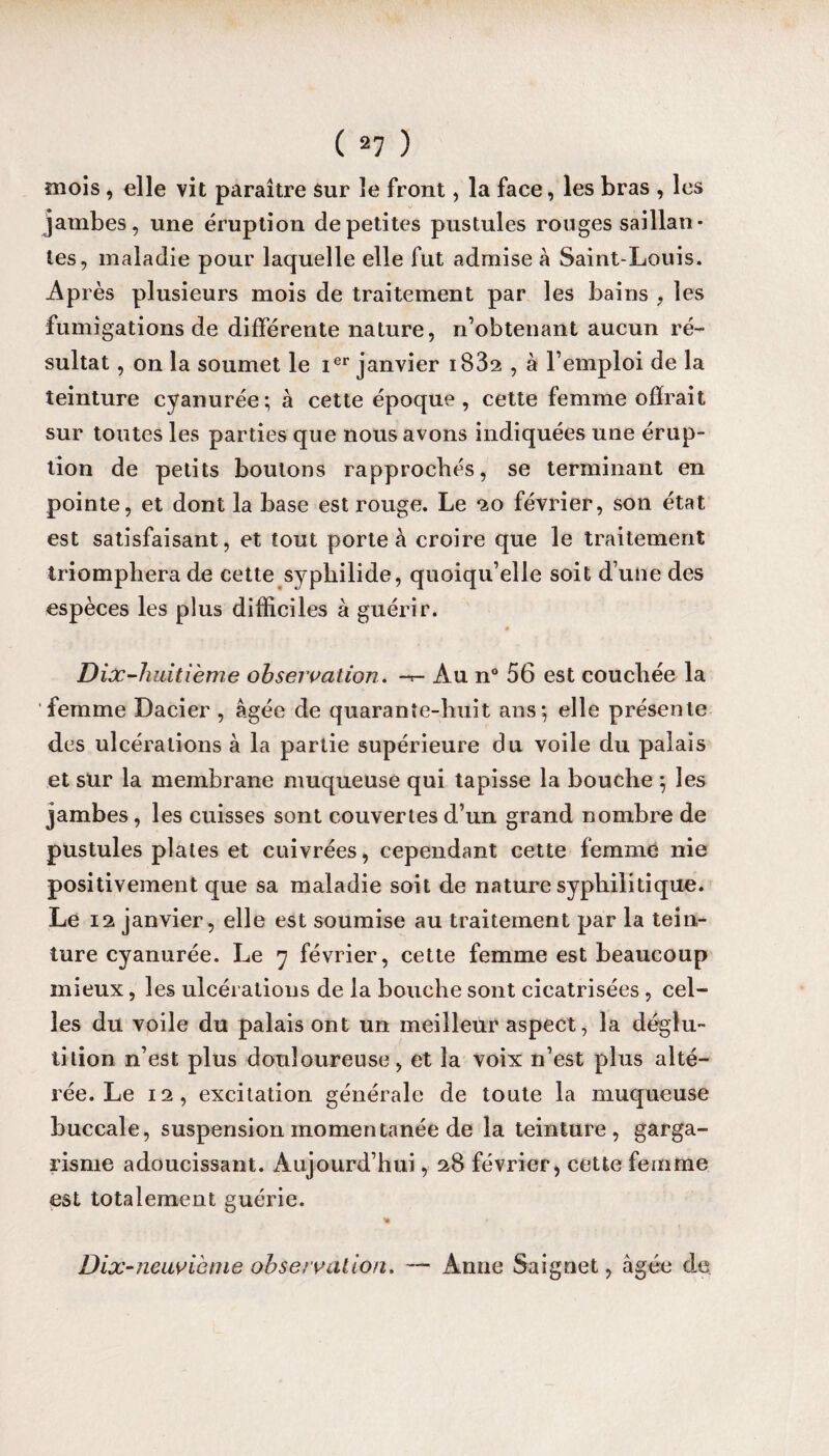 mois , elle vit paraître Sur le front, la face, les bras , les jambes, une éruption de petites pustules rouges sai llan • tes, maladie pour laquelle elle fut admise à Saint-Louis. Après plusieurs mois de traitement par les bains , les fumigations de différente nature, n’obtenant aucun ré¬ sultat , on la soumet le Ier janvier i832 , à l’emploi de la teinture cyanurée ; à cette époque , cette femme offrait sur toutes les parties que nous avons indiquées une érup¬ tion de petits boutons rapprochés, se terminant en pointe, et dont la base est rouge. Le 20 février, son état est satisfaisant, et tout porte à croire que le traitement triomphera de cette syphilide, quoiqu’elle soit d’une des espèces les plus difficiles à guérir. Dix-huitième observation. Au n° 56 est couchée la femme Dacier , âgée de quarante-huit ans*, elle présente des ulcérations à la partie supérieure du voile du palais et sur la membrane muqueuse qui tapisse la bouche 5 les jambes, les cuisses sont couvertes d’un grand nombre de pustules plates et cuivrées, cependant cette femme nie positivement que sa maladie soit de nature syphilitique. Le 12 janvier, elle est soumise au traitement par la tein¬ ture cyanurée. Le y février, cette femme est beaucoup mieux, les ulcérations de la bouche sont cicatrisées, cel¬ les du voile du palais ont un meilleur aspect, la déglu¬ tition n’est plus douloureuse, et la voix n’est plus alté¬ rée. Le 12, excitation générale de toute la muqueuse buccale, suspension momentanée de la teinture, garga¬ risme adoucissant. Aujourd’hui, 28 février, cette femme est totalement guérie. Dix-neuvième observation. Anne Saignet, âgée de.
