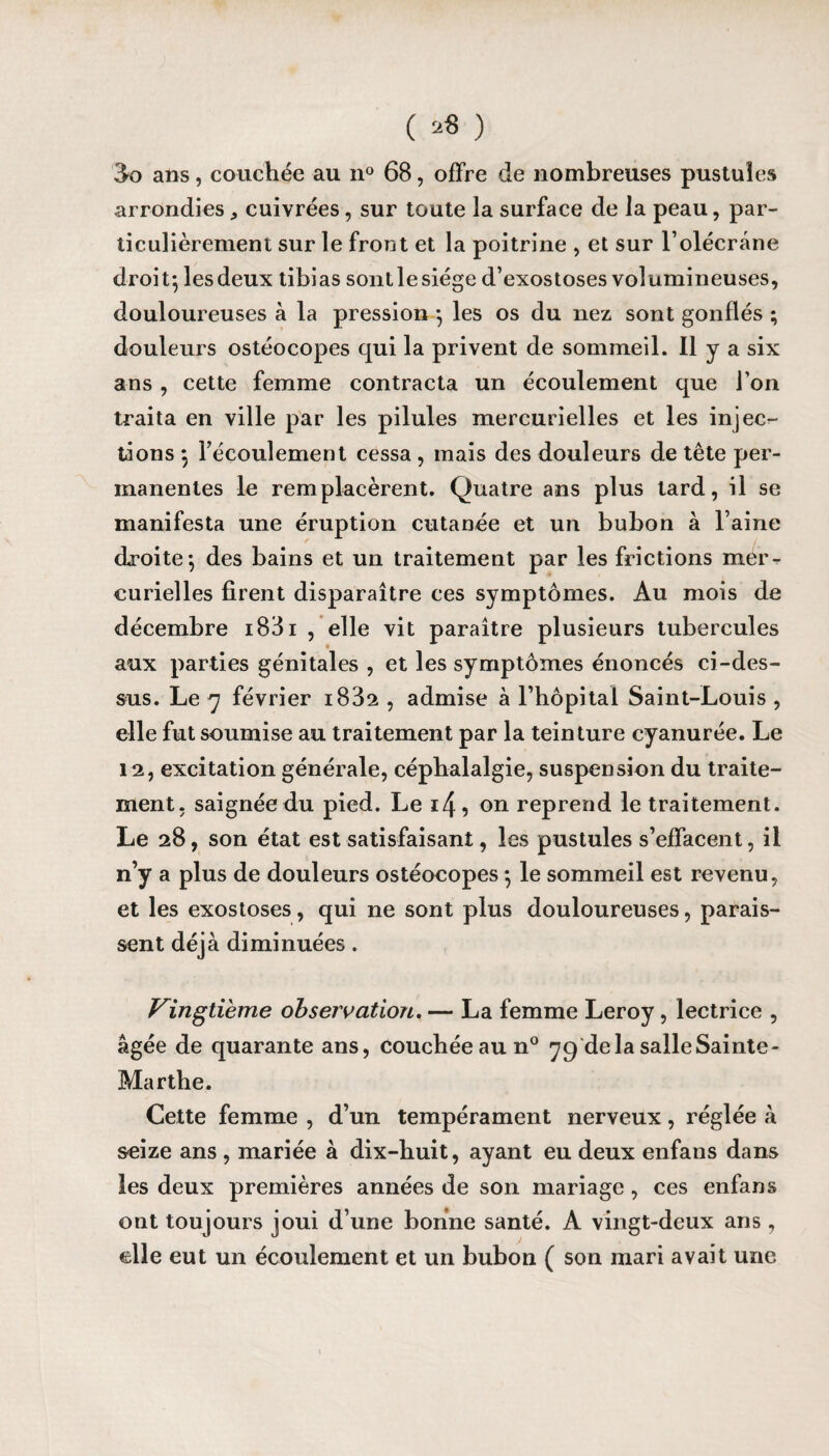 3o ans, couchée au n° 68, offre de nombreuses pustules arrondies ^ cuivrées, sur toute la surface de la peau, par¬ ticulièrement sur le front et la poitrine , et sur l’olécrane droit; lesdeux tibias sontlesiége d’exostoses volumineuses, douloureuses à la pression ; les os du nez sont gonflés ; douleurs ostéocopes qui la privent de sommeil. Il y a six ans, cette femme contracta un écoulement que l’on traita en ville par les pilules mercurielles et les injec¬ tions ; l’écoulement cessa , mais des douleurs de tête per¬ manentes le remplacèrent. Quatre ans plus lard, il se manifesta une éruption cutanée et un bubon à l’aine droite; des bains et un traitement par les frictions mer¬ curielles firent disparaître ces symptômes. Au mois de décembre i83i , elle vit paraître plusieurs tubercules aux parties génitales , et les symptômes énoncés ci-des¬ sus. Le y février i832 , admise à l’hôpital Saint-Louis , elle fut soumise au traitement par la teinture cyanurée. Le 12, excitation générale, céphalalgie, suspension du traite¬ ment, saignée du pied. Le i4, on reprend le traitement. Le 28, son état est satisfaisant, les pustules s’effacent, il n’y a plus de douleurs ostéocopes ; le sommeil est revenu, et les exostoses, qui ne sont plus douloureuses, parais¬ sent déjà diminuées. Vingtième observation. — La femme Leroy, lectrice , âgée de quarante ans, Couchée au n° y 9 delà salle Sainte - Marthe. Cette femme , d’un tempérament nerveux, réglée à seize ans , mariée à dix-huit, ayant eu deux enfans dans les deux premières années de son mariage, ces enfans ont toujours joui d’une bonne santé. A vingt-deux ans , elle eut un écoulement et un bubon ( son mari avait une