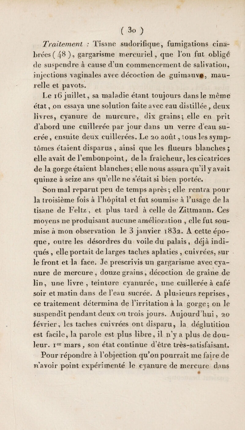 I ( 3 o ) Traitement : Tisane sudorifique, fumigations cina- brées(48), gargarisme mercuriel, que l’on fut obligé de suspendre à cause d’un commencement de salivation, injections vaginales avec décoction de guimauve- mau- relle et pavots. Le 16 juillet, sa maladie étant toujours dans le même état, on essaya une solution faite avec eau distillée , deux livres, cyanure de murcure, dix grains-, elle en prit d’abord une cuillerée par jour dans un verre déau su¬ crée , ensuite deux cuillerées. Le 20 août, tous les symp¬ tômes étaient disparus , ainsi que les flueurs blanches $ elle avait de l’embonpoint, de la fraîcheur, les cicatrices de la gorge étaient blanches ; elle nous assura qu’il y avait quinze à seize ans qu’elle ne s’était si bien portée. Son mal reparut peu de temps après; elle rentra pour la troisième fois à l’hôpital et fut soumise à l’usage de la tisane de Feltz , et plus tard à celle de Zittmann. Ces moyens ne produisant aucune amélioration , elle fut sou¬ mise à mon observation le 3 janvier iB32. A cette épo¬ que, outre les désordres du voile du palais , déjà indi¬ qués , elle portait de larges taches aplaties , cuivrées, sur le front et la face. Je prescrivis un gargarisme avec cya¬ nure de mercure , douze grains, décoction de graine de lin, une livre , teinture cyanurée, une cuillerée à café soir et matin dans de l’eau sucrée. A plusieurs reprises , ce traitement détermina de l’irritation à la gorge; on le suspendit pendant deux ou trois jours. Aujourd’hui, 20 février, les taches cuivrées ont disparu, la déglutition est facile, la parole est plus libre, il n’y a plus de dou¬ leur. ier mars, son état continue d’être très-satisfaisant. Pour répondre à l’objection qu’on pourrait me faire de n’avoir point expérimenté le cyanure de mercure dans