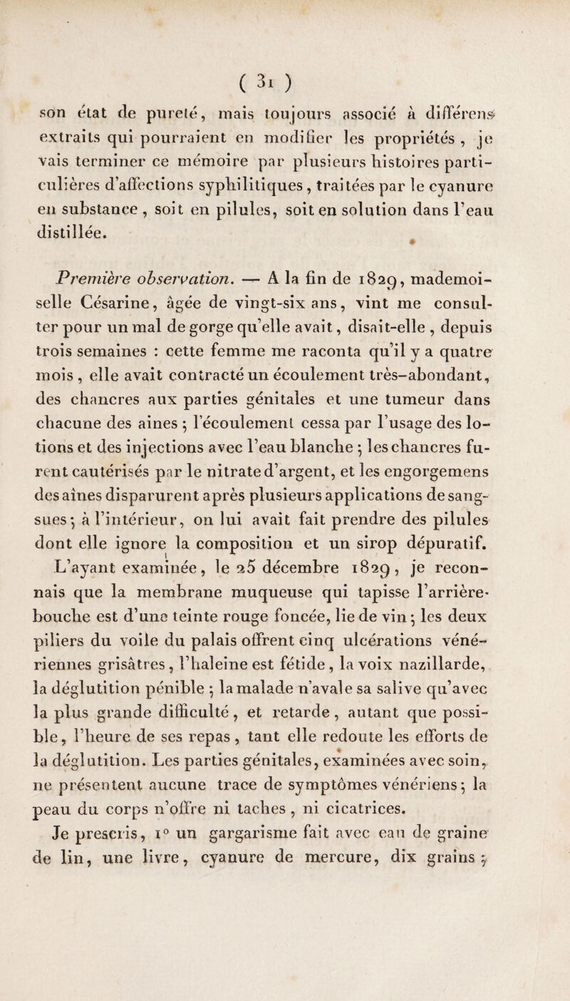 son état de pureté, mais toujours associé à différent extraits qui pourraient en modifier les propriétés , je vais terminer ce mémoire par plusieurs histoires parti¬ culières d affections syphilitiques , traitées par le cyanure en substance , soit en pilules, soit en solution dans l’eau distillée* 0 Première observation. — Â la fin de 1829, mademoi¬ selle Césarine, âgée de vingt-six ans, vint me consul¬ ter pour un mal de gorge qu’elle avait, disait-elle , depuis trois semaines : cette femme me raconta qu’il y a quatre mois , elle avait contracté un écoulement très-abondant, des chancres aux parties génitales et une tumeur dans chacune des aines ; l'écoulement cessa par l’usage des lo¬ tions et des injections avec l’eau blanche ; les chancres fu¬ rent cautérisés par le nitrate d’argent, et les engorgemens des aînés disparurent après plusieurs applications de sang¬ sues*, à l’intérieur, on lui avait fait prendre des pilules dont elle ignore la composition et un sirop dépuratif. L’ayant examinée, le a5 décembre 1829, je recon¬ nais que la membrane muqueuse qui tapisse l’arrière- bouche est d’une teinte rouge foncée, lie de vin; les deux piliers du voile du palais offrent cinq ulcérations véné¬ riennes grisâtres, l’haleine est fétide, la voix nazillarde, la déglutition pénible ; la malade n’avale sa salive qu’avec la plus grande difficulté , et retarde , autant que possi¬ ble , l’heure de ses repas , tant elle redoute les efforts de la déglutition. Les parties génitales, examinées avec soin, ne présentent aucune trace de symptômes vénériens ; la peau du corps n’offre ni taches , ni cicatrices. Je prescris, i° un gargarisme fait avec eau de graine de lin, une livre, cyanure de mercure, dix grains;