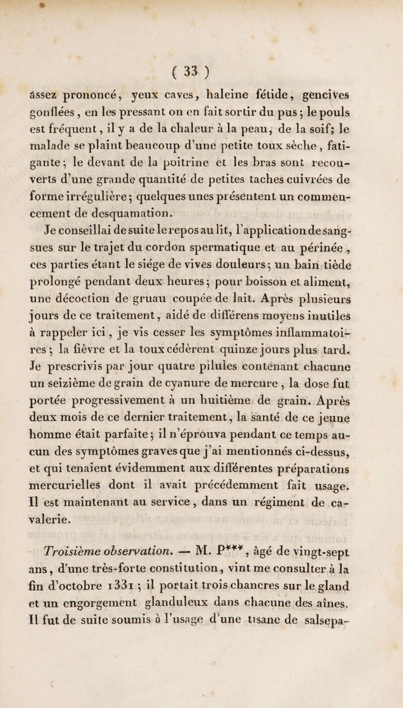 âssez prononcé, yeux caves, haleine fétide, gencives gonflées , en les pressant on en fait sortir du pus ; le pouls est fréquent, il y a de la chaleur à la peau, de la soif; le malade se plaint beaucoup d’une petite toux sèche , fati¬ gante; le devant de la poitrine et les bras sont recou¬ verts d’une grande quantité de petites taches cuivrées de forme irrégulière ; quelques unes présentent un commen¬ cement de desquamation. Je conseillai de suite le repos au lit, l’application de sang¬ sues sur le trajet du cordon spermatique et au périnée , ces parties étant le siège de vives douleurs; un bain tiède prolongé pendant deux heures; pour boisson et aliment, une décoction de gruau coupée de lait. Après plusieurs jours de ce traitement, aidé de différens moyens inutiles à rappeler ici, je vis cesser les symptômes inflammatoi¬ res ; la lièvre et la toux cédèrent quinze jours plus tard. Je prescrivis par jour quatre pilules contenant chacune un seizième de grain de cyanure de mercure , la dose fut portée progressivement à un huitième de grain. Après deux mois de ce dernier traitement, la santé de ce jeune homme était parfaite ; il n’éprouva pendant ce temps au¬ cun des symptômes graves que j’ai mentionnés ci-dessus, et qui tenaient évidemment aux différentes préparations mercurielles dont il avait précédemment fait usage. Il est maintenant au service, dans un régiment de ca¬ valerie. Troisième observation. — M. P***. âgé de vingt-sept ans, d’une très-forte constitution, vint me consulter à la fin d’octobre i33i ; il portait trois chancres sur le gland et un engorgement glanduleux dans chacune des aînés. Il fut de suite soumis à l’usage d’une tisane de salsepa- v