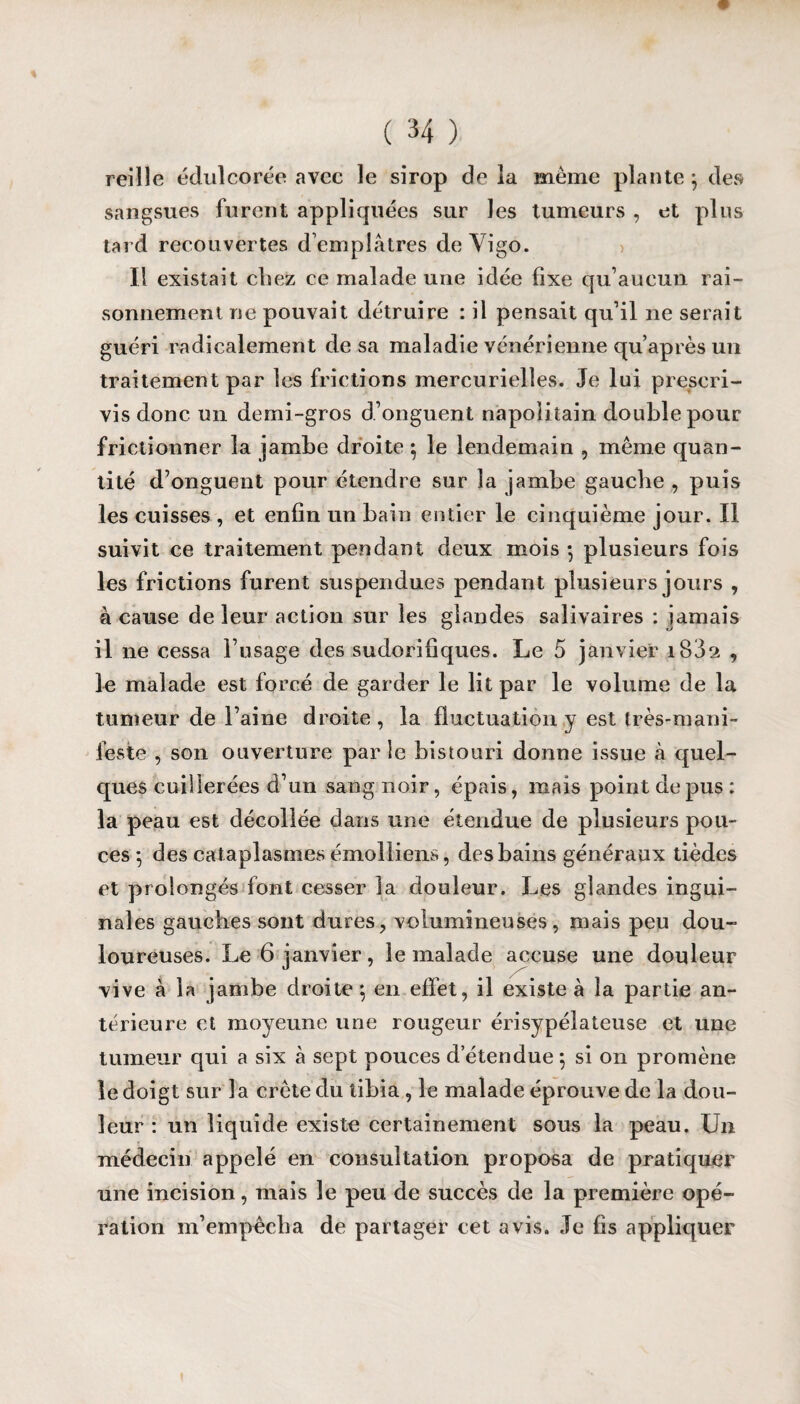 reille édulcorée avec le sirop de la même plante } des sangsues furent appliquées sur les tumeurs , et plus tard recouvertes d’emplâtres de Vigo. Il existait chez ce malade une idée fixe qu’aucun rai¬ sonnement ne pouvait détruire : il pensait qu’il ne serait guéri radicalement de sa maladie vénérienne qu’après un traitement par les frictions mercurielles. Je lui prescri¬ vis donc un demi-gros d’onguent napolitain double pour frictionner la jambe droite 5 le lendemain , même quan¬ tité d’onguent pour étendre sur la jambe gaucbe , puis les cuisses , et enfin un bain entier le cinquième jour. Il suivit ce traitement pendant deux mois -, plusieurs fois les frictions furent suspendues pendant plusieurs jours , à cause de leur action sur les glandes salivaires : jamais il 11e cessa l’usage des sudorifiques. Le 5 janvier i832 , le malade est forcé de garder le lit par le volume de la tumeur de l’aine droite, la fluctuation y est très-mani¬ feste , son ouverture par îe bistouri donne issue à quel¬ ques cuillerées d’un sang noir, épais, mais point depus: la peau est décollée dans une étendue de plusieurs pou¬ ces *, des cataplasmes émolliens, des bains généraux tièdes et prolongés font cesser la douleur. Les glandes ingui¬ nales gauches sont dures, volumineuses, mais peu dou¬ loureuses. Le 6 janvier, le malade accuse une douleur vive à la jambe droite ; en effet, il existe à la partie an¬ térieure et moyeune une rougeur érisypélateuse et une tumeur qui a six à sept pouces d’étendue 5 si on promène le doigt sur la crête du tibia , le malade éprouve de la dou¬ leur : un liquide existe certainement sous la peau. Un médecin appelé en consultation proposa de pratiquer une incision, mais le peu de succès de la première opé¬ ration m’empêcha de partager cet avis. Je fis appliquer