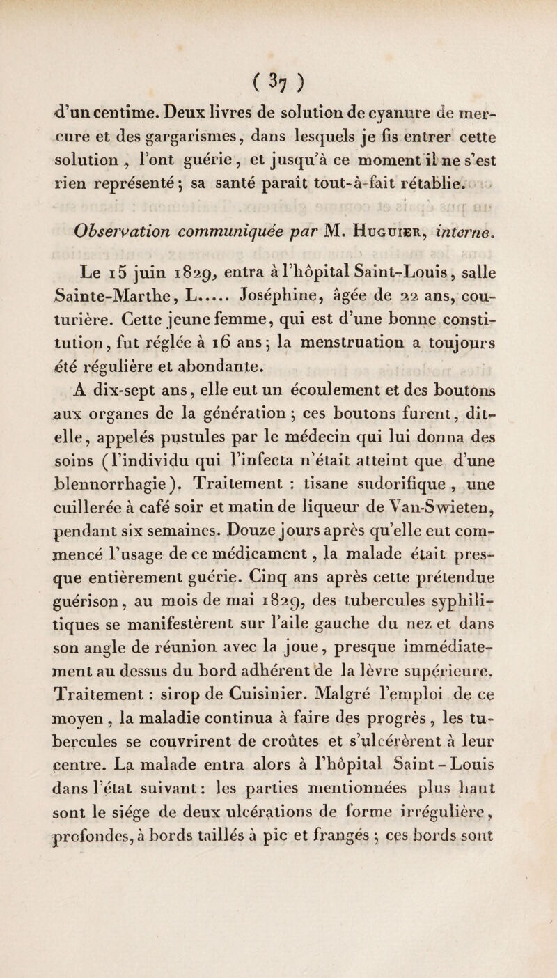 d’un centime. Deux livres de solution de cyanure de mer¬ cure et des gargarismes, dans lesquels je fis entrer cette solution , l’ont guérie, et jusqu’à ce moment il ne s’est rien représenté; sa santé paraît tout-à-fait rétablie. . * • ; ■ o/r un Observation communiquée par M. Huguieu, interne. Le i5 juin 1829, entra à l’hôpital Saint-Louis, salle Sainte-Marthe, L. Joséphine, âgée de 22 ans, cou¬ turière. Cette jeune femme, qui est d’une bonne consti¬ tution, fut réglée à 16 ans j la menstruation a toujours été régulière et abondante. A dix-sept ans, elle eut un écoulement et des boutons aux organes de la génération; ces boutons furent, dit- elle, appelés pustules par le médecin qui lui donna des soins (l’individu qui l’infecta n’était atteint que d’une blennorrhagie). Traitement: tisane sudorifique, une cuillerée à café soir et matin de liqueur de Van-Swieten, pendant six semaines. Douze jours après quelle eut com¬ mencé l’usage de ce médicament, la malade était pres¬ que entièrement guérie. Cinq ans après cette prétendue guérison, au mois de mai 1829, des tubercules syphili¬ tiques se manifestèrent sur l’aile gauche du nez et dans son angle de réunion avec la joue, presque immédiate^ ment au dessus du bord adhérent de la lèvre supérieure. Traitement : sirop de Cuisinier. Malgré l’emploi de ce moyen , la maladie continua à faire des progrès , les tu¬ bercules se couvrirent de croûtes et s’ulcérèrent à leur centre. La malade entra alors à l’hôpital Saint-Louis dans l’état suivant: les parties mentionnées plus haut sont le siège de deux ulcérations de forme irrégulière, profondes, à bords taillés à pic et frangés ; ces bords sont