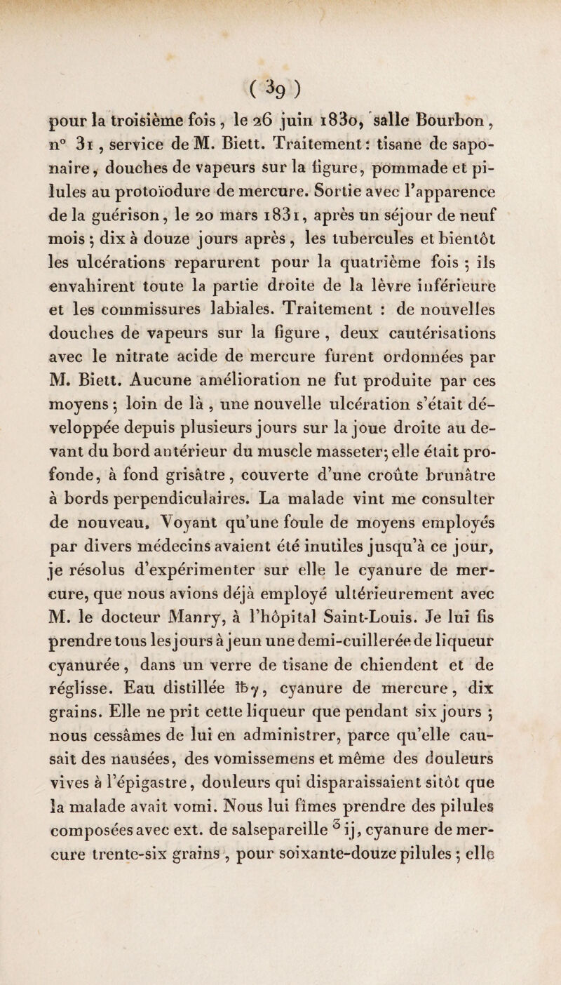 (%) pour la troisième fois , le 26 juin i83o, salle Bourbon, n° 3i , service de M. Biett. Traitement: tisane de sapo¬ naire , douches de vapeurs sur la ligure, pommade et pi¬ lules au protoïodure de mercure. Sortie avec l’apparence de la guérison, le 20 mars i83i , après un séjour de neuf mois ; dix à douze jours après , les tubercules et bientôt les ulcérations reparurent pour la quatrième fois 5 ils envahirent toute la partie droite de la lèvre inférieure et les commissures labiales. Traitement : de nouvelles douches de vapeurs sur la figure , deux cautérisations avec le nitrate acide de mercure furent ordonnées par M. Biett. Aucune amélioration ne fut produite par ces moyens -, loin de là , une nouvelle ulcération s’était dé¬ veloppée depuis plusieurs jours sur la joue droite au de¬ vant du bord antérieur du muscle masseter; elle était pro¬ fonde, à fond grisâtre, couverte d’une croûte brunâtre à bords perpendiculaires. La malade vint me consulter de nouveau. Voyant qu’une foule de moyens employés par divers médecins avaient été inutiles jusqu’à ce jour, je résolus d’expérimenter sur elle le cyanure de mer¬ cure, que nous avions déjà employé ultérieurement avec M. le docteur Manry, à l’hôpital Saint-Louis. Je lui fis prendre tous les jours à jeun une demi-cuillerée de liqueur cyanurée, dans un verre de tisane de chiendent et de réglisse. Eau distillée îby, cyanure de mercure, dix grains. Elle ne prit cette liqueur que pendant six jours 5 nous cessâmes de lui en administrer, parce qu’elle cau¬ sait des nausées, des vomissemens et même des douleurs vives à l’épigastre, douleurs qui disparaissaient sitôt que la malade avait vomi. Nous lui fîmes prendre des pilules composées avec ext. de salsepareille 3ij, cyanure de mer¬ cure trente-six grains , pour soixante-douze pilules 5 elle