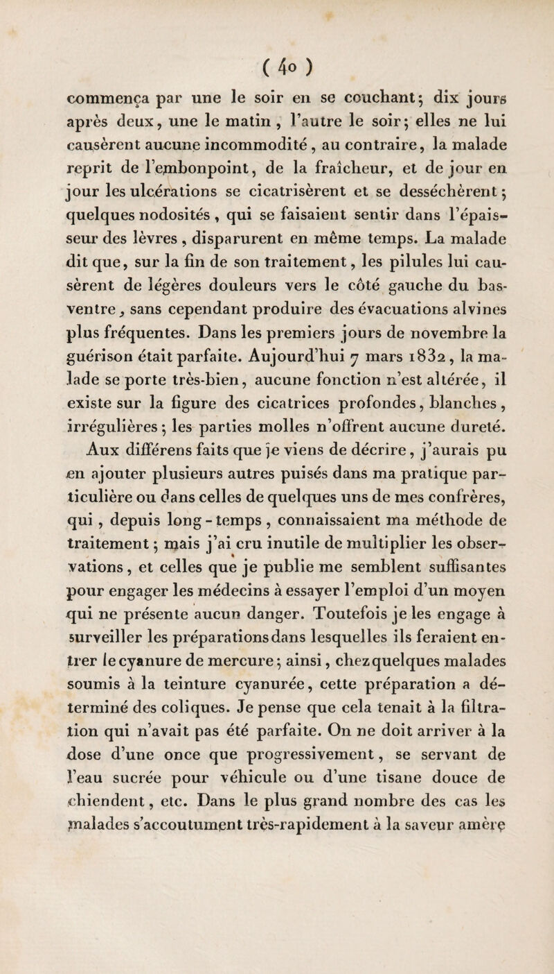 (4® ) commença par une le soir en se couchant ; dix jours après deux, une le matin , l’autre le soir; elles ne lui causèrent aucune incommodité, au contraire, la malade reprit de Fetnbonpoint, de la fraîcheur, et de jour en jour les ulcérations se cicatrisèrent et se desséchèrent ; quelques nodosités , qui se faisaient sentir dans l’épais¬ seur des lèvres, disparurent en même temps. La malade dit que, sur la fin de son traitement, les pilules lui cau¬ sèrent de légères douleurs vers le côté gauche du bas- ventre ^ sans cependant produire des évacuations alvines plus fréquentes. Dans les premiers jours de novembre la guérison était parfaite. Aujourd’hui 7 mars i832, la ma¬ lade se porte très-bien, aucune fonction n’est altérée, il existe sur la figure des cicatrices profondes, blanches, irrégulières ; les parties molles n’offrent aucune d ureté. Aux différens faits que je viens de décrire, j’aurais pu en ajouter plusieurs autres puisés dans ma pratique par¬ ticulière ou dans celles de quelques uns de mes confrères, qui , depuis long-temps , connaissaient ma méthode de traitement ; mais j’ai cru inutile de multiplier les obser¬ vations , et celles que je publie me semblent suffisantes pour engager les médecins à essayer l’emploi d’un moyen qui ne présente aucun danger. Toutefois je les engage à surveiller les préparations dans lesquelles ils feraient en¬ trer ie cyanure de mercure; ainsi, chez quelques malades soumis à la teinture cyanurée, cette préparation a dé¬ terminé des coliques. Je pense que cela tenait à la filtra¬ tion qui n’avait pas été parfaite. On ne doit arriver à la dose d’une once que progressivement, se servant de l’eau sucrée pour véhicule ou d’une tisane douce de chiendent, etc. Dans le plus grand nombre des cas les ^naïades s’accoutument très-rapidement à la saveur amèrç