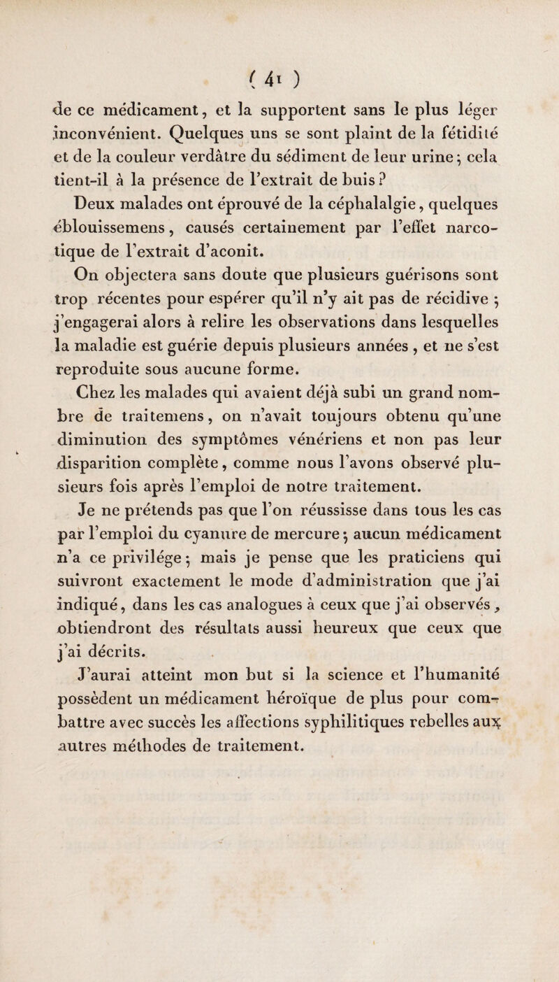 de ce médicament, et la supportent sans le plus léger inconvénient. Quelques uns se sont plaint de la fétidité et de la couleur verdâtre du sédiment de leur urine \ cela tient-il à la présence de l’extrait de buis ? Deux malades ont éprouvé de la céphalalgie, quelques éblouissemens, causés certainement par l’effet narco¬ tique de l’extrait d’aconit. On objectera sans doute que plusieurs guérisons sont trop récentes pour espérer qu’il n’y ait pas de récidive 5 j’engagerai alors à relire les observations dans lesquelles la maladie est guérie depuis plusieurs années , et 11e s’est reproduite sous aucune forme. Chez les malades qui avaient déjà subi un grand nom¬ bre de traitemens, on n’avait toujours obtenu qu’une diminution des symptômes vénériens et non pas leur disparition complète, comme nous l’avons observé plu¬ sieurs fois après l’emploi de notre traitement. Je ne prétends pas que l’on réussisse dans tous les cas par l’emploi du cyanure de mercure \ aucun médicament n’a ce privilège -, mais je pense que les praticiens qui suivront exactement le mode d’administration que j’ai indiqué, dans les cas analogues à ceux que j’ai observés ^ obtiendront des résultats aussi heureux que ceux que j’ai décrits. J’aurai atteint mon but si la science et l’humanité possèdent un médicament héroïque de plus pour coiüt battre avec succès les affections syphilitiques rebelles auiç autres méthodes de traitement.