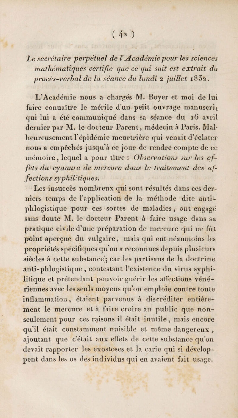 Le secrétaire perpétuel de l Académie pour les sciences mathématiques certifie que ce qui suit est extrait du proces-verbal de la séance du lundi 2 juillet 183s. L’Académie nous a chargés M. Boyer et moi de lui faire conuaître le mérile d uo peiit ouvrage manuscrit qui lui a été communiqué dans sa séance du 16 avril dernier par M. le docteur Parent, médecin à Paris. Mal¬ heureusement l’épidémie meurtrière qui venait d’éclater nous a empêchés jusqu’à ce jour de rendre compte de ce mémoire, lequel a pour titre : Observations sur les ef¬ fets du cyanure de mercure daus le traitement des af¬ fections syphilitiques. Les insuccès nombreux qui sont résultés dans ces der¬ niers temps de l’application de la méthode dite anti¬ phlogistique pour ces sortes de maladies , ont engagé sans doute M. le docteur Parent à faire usage dans sa pratique civile d’une préparation de mercure qui ne fût point aperçue du vulgaire, mais qui eut néanmoins les propriétés spécifiques qu’on a reconnues depuis plusieurs siècles à cette substance ; car les partisans de la doctrine anti-phlogistique , contestant l’existence du virus syphi¬ litique et prétendant pouvoir guérir les affections véné¬ riennes avec les seuls moyens qu’on emploie contre toute inflammation, étaient parvenus à discréditer entière¬ ment le mercure et à faire croire au public que non- seulement pour ces raisons il était inutile, mais encore qu’il était constamment nuisible et même dangereux ^ ajoutant que c’était aux effets de cette substance qu’on devait rapporter les exostoses et la carie qui si dévelop¬ pent dans les os des individus qui en avaient fait usage.