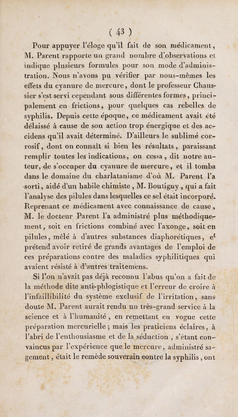 Pour appuyer l’éloge qu’il fait de sou médicament, M. Parent rapporte un grand nombre d’observations et indique plusieurs formules pour son mode d’adminis¬ tration. Nous n’avons pu vérifier par nous-mêmes les effets du cyanure de mercure, dont le professeur Chaus- sier s’est servi cependant sous différentes formes, princi¬ palement en frictions, pour quelques cas rebelles de syphilis. Depuis cette époque, ce médicament avait été délaissé à cause de son action trop énergique et des ac- cidens qu’il avait déterminé. D’ailleurs le sublimé cor¬ rosif , dont on connaît si bien les résultats , paraissant remplir toutes les indications, on cessa , dit notre au¬ teur, de s’occuper du cyanure de mercure, et il tomba dans le domaine du charlatanisme d’où M. Parent l’a sorti, aidé d’un habile chimiste , M. Boutigny , qui a fait l’analyse des pilules dans lesquelles ce sel était incorporé. Reprenant ce médicament avec connaissance de cause , M. le docteur Parent l’a administré plus méthodique¬ ment, soit en frictions combiné avec l’axonge, soit en pilules, mêlé à d’autres substances diaphorétiques, e^ prétend avoir retiré de grands avantages de l’emploi de ces préparations contre des maladies syphilitiques qui avaient résisté à d’autres traitemens. Si Ton n’avait pas déjà reconnu l’abus qu’on a fait de la méthode dite anti-phlogistique et l’erreur de croire à l’infaillibilité du système exclusif de l’irritation, sans doute M. Parent aurait rendu un très-grand service à la science et à l’humanité , en remettant en vogue cette préparation mercurielle; mais les praticiens éclaires, à l’abri de l’enthousiasme et de la séduction , s’étant con¬ vaincus par l’expérience que le mercure, administré sa¬ gement , était le remède souverain contre la syphilis, ont
