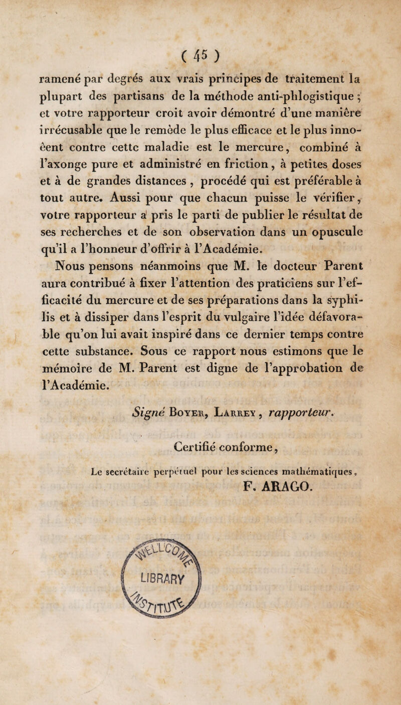 C 45 ) ramené par degrés aux vrais principes de traitement la plupart des partisans de la méthode anti-plilogistique ; et votre rapporteur croit avoir démontré d une manière irrécusable que le remède le plus efficace et le plus inno- êent contre cette maladie est le mercure, combiné à l’axonge pure et administré en friction, à petites doses et à de grandes distances , procédé qui est préférable à tout autre. Aussi pour que chacun puisse le vérifier, votre rapporteur a pris le parti de publier le résultat de ses recherches et de son observation dans un opuscule quil a l’honneur d’offrir à l’Académie. Nous pensons néanmoins que M. le docteur Parent aura contribué à fixer l’attention des praticiens sur l’ef¬ ficacité du mercure et de ses préparations dans la syphi¬ lis et à dissiper dans l’esprit du vulgaire l’idée défavora¬ ble qu’on lui avait inspiré dans ce dernier temps contre cette substance. Sous ce rapport nous estimons que le mémoire de M. Parent est digne de l’approbation de l’Académie. Signé Boyer, Laiirey , rapporteur. Certifié conforme, Le secrétaire perpétuel pour les sciences mathématiques, F. ARAGO.