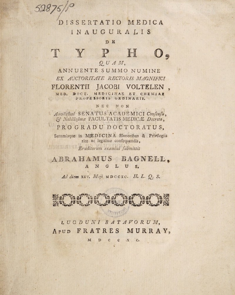 DISSERTATIO MEDICA 1 N A U G U RADIS D K T Y P H O, UVAM, ANNUENTE SUMMO NUMINE EX AUCTORITATE RECTORIS MAGNIFICI FLORENTII JACOBi VOLTELEN , MED. DOCT. MEDICINAE ET CHEMiAI PROFESSORIS ORDINARII. NEC NON AmvHsfhni SENATUS ACADEMICI Confenfu, & NobUisfima FAGULTA11S MEDICAE Decreto, PROGRADD DOCT ORATUS, Summisque in MfEDICINA Honoribus & Privilegiis rite ac legitime confeqiiendis, Eruditorum examini fubmittit ABMHAMUS BAGNE1LL, A N G L U S. ■*/ i;r Ad diem xxv, Maji M D c c x c. IL L. (X S. ■f '‘-X' * ' ? iJ; LUGDUNI BATAVORUM, Apud FRATRES MURRAY, M I) C C X C. I