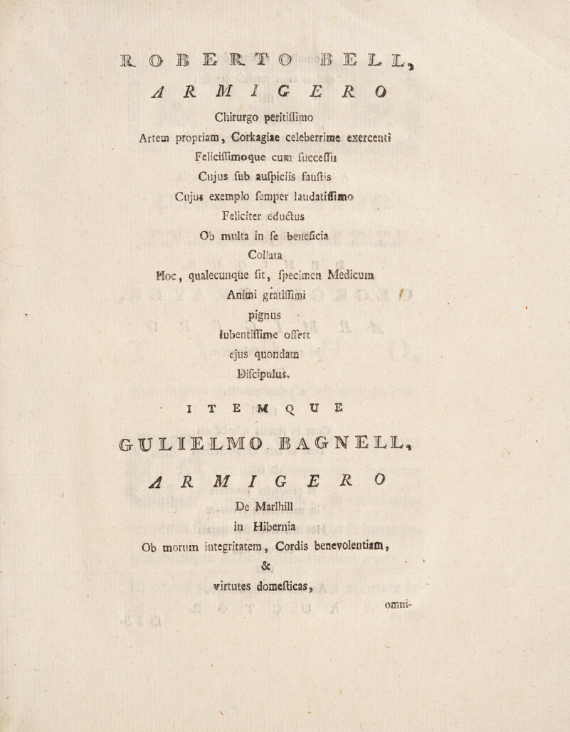 11 0 B E R. T O B E E jL, armigero Chirurgo peritiilimo \ Artem propriam, Corkagiae celeberrime exercenti Fdiciffimoque cum fucceflu Cujus fub aufpiciis fauflis Cujus exemplo femper laudatiCsmo Feliciter edudlus Ob multa in fe beneficia Collata ' *• - <. Hoc, qualecunque fit, fpecimen Medicum Animi gratiftitni pignus iubentiflime offert ejus quondam DiTcipulus, - I T E U Q U B GT0LIELMO. BAGNELL, A R M I G E R O * De Marlhill * ■. i . ,. v , / in Hibernia Ob morum integritatem, Cordis benevolentiam, & virtutes domefticas^ \ OH1X15