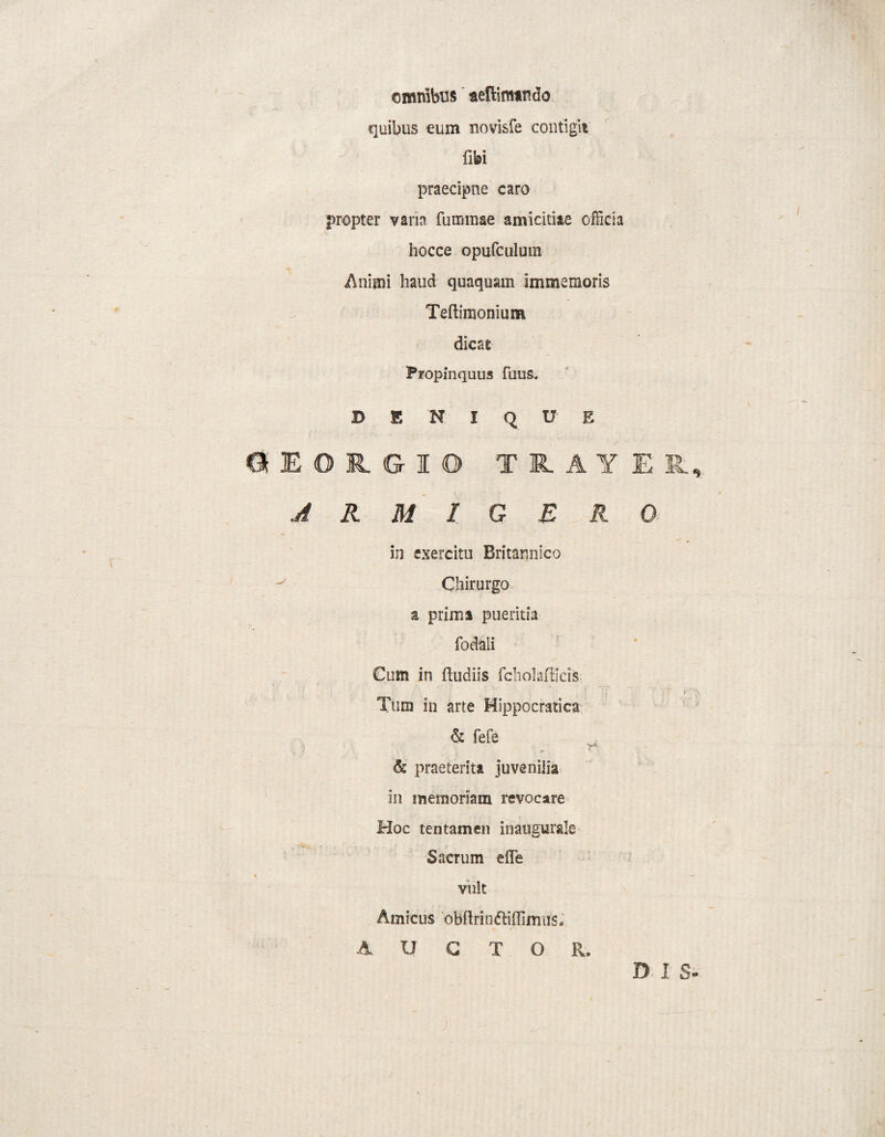 ( omnibus aeflimindo -V. quibus cum novisfe contigit fifei praecipue caro propter varia fummae amicitiae officia hocce opufculum Animi haud quaquam immemoris Teftimonium dicae Propinquus futis. denique 6EOIGIO TiAYER, ARMIGERO in exercitu Britannico Chirurgo z prima pueritia fodali Cum in (ludiis fcholafticis Tum in arte Hippocratica & fefe & praeterita juvenilia in memoriam revocare Hoc tentamen inauaurale w Sacrum e(Te vult Amicus obdrindliflinuis. AUCTOR, DIS-