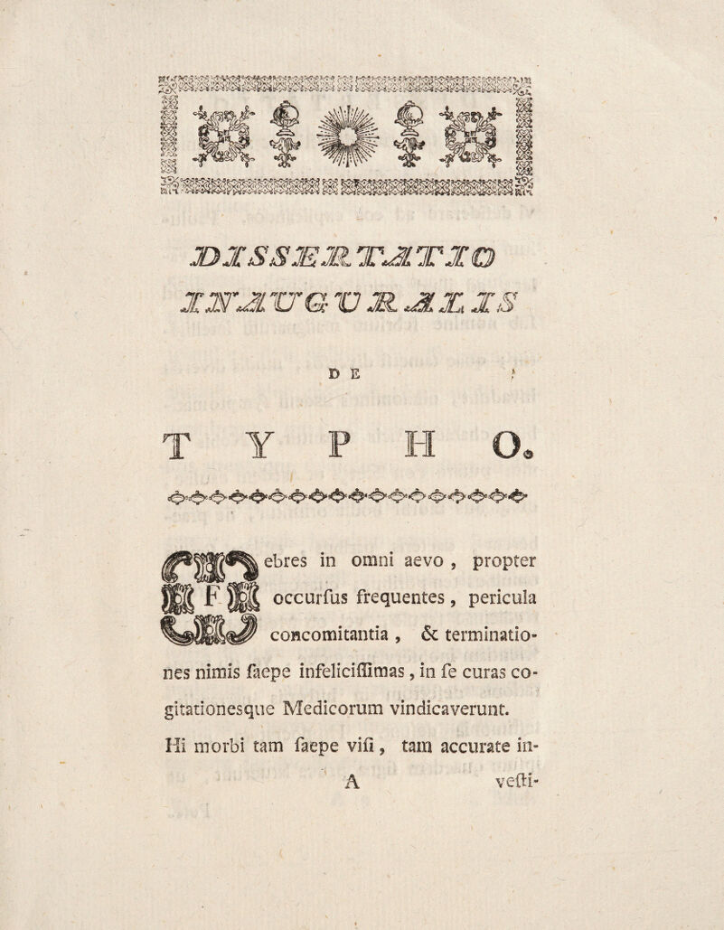 JDXSS3EM TJLTXO XWXL XTGVJS.XIX.XS D E ? T Y P H G. » #* « «i ebres in omni aevo , propter F jjf|£ occurfus frequentes , pericula concomitantia , & terminatio¬ nes nimis faepe infeliciflimas, in fe curas co¬ gitationesque Medicorum vindicaverunt. \ Hi morbi tam faepe vifi , tam accurate in- A velli-