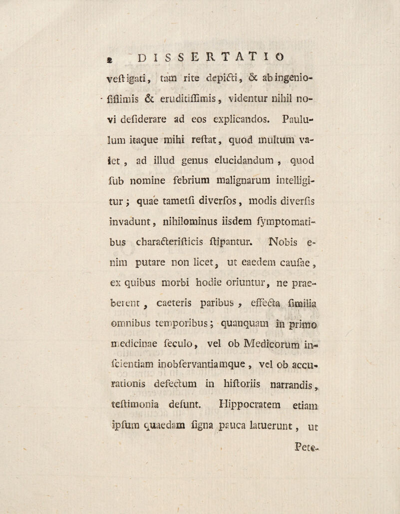 veftigati, tam rite depifti, & ab ingenio- - fiflimis & eruditiffimis, videntur nihil no¬ vi defiderare ad eos explicandos. Paulu¬ lum itaque mihi reflat, quod multum va¬ let , ad illud genus elucidandum , quod fub nomine febrium malignarum intelligi- tur i quae tametfi diverfos, modis diverfis invadunt, nihilominus iisdem fymptomati- bus charadterifticis ftipantur. Nobis e- nim putare non licet, ut eaedem caufae, ex quibus morbi hodie oriuntur, ne prae¬ berent , caeteris paribus , effecta fimilia omnibus temporibus; quanquam in primo medicinae feculo, vel ob Medicorum in- fcientiam inobfervantia mque , vel ob accu¬ rationis defectum in hiftoriis narrandis, teftimonia defunt. Hippocratem etiam ipfum quaedam figna pauca latuerunt, ut Pete-