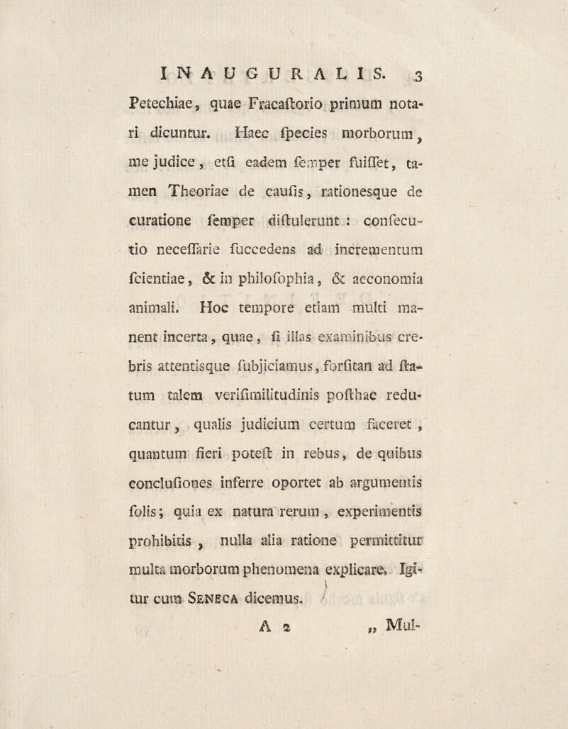 Petechiae, quae Fracaftorio primum nota¬ ri dicuntur. Haec fpecies morborum, v me judice , etfi eadem femper fuiflet, ta¬ men Theoriae de caufis, rationesque de curatione femper diftulerunt : confecu- tio neceflarie fuccedens ad incrementum fcientiae, & in phiiofophia, & acconomia animali. Hoc tempore etiam multi ma¬ nent incerta, quae, fi illas examinibus cre¬ bris attentisque fubjieiamus, forfitan ad fla¬ tum talem verifnnilitudinis pofthac redu¬ cantur , qualis judicium certum faceret , quantum fieri poteft in rebus, de quibus eonclufiones inferre oportet ab argumentis folis; quia ex natura rerum , experimentis prohibitis , nulla alia ratione permittitur multa morborum phenomena explicare. Igi¬ tur cura Seneca dicemus. / A a n Mul-