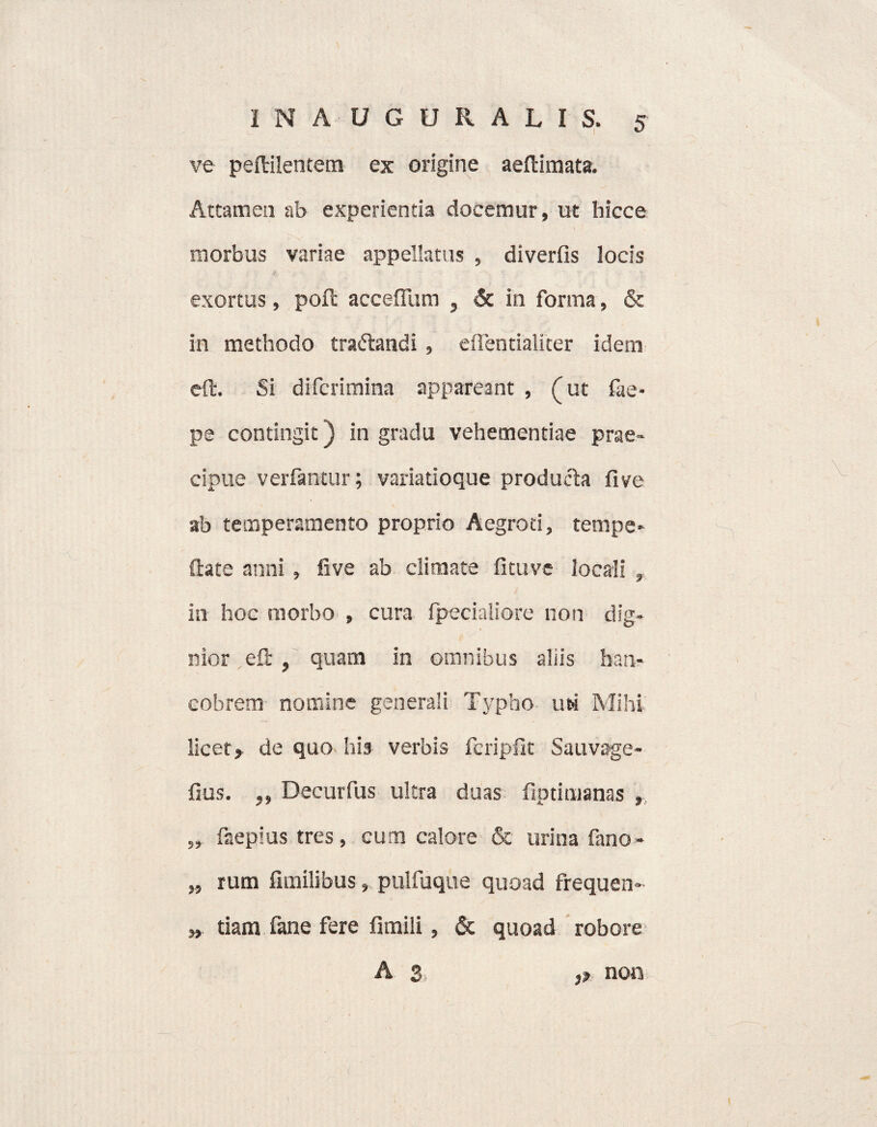 ve peftilentem ex origine aeftimata. Attamen ab experientia docemur, ut hicce morbus variae appellatus , diverfis locis exortus, poft accefllim , & in forma, & in methodo traftandi , eiTentialiter idem eft. Si difcrimina appareant , (ut fae- pe contingit) in gradu vehementiae prae¬ cipue verfantur; variatioque producta five ab temperamento proprio Aegroti, tempe- ftate anni, five ab climate fi tu ve locali in hoc morbo , cura fpecialiore non dig- nior eft , quam in omnibus aliis han- cobrem nomine generali Typho us Mihi licet, de quo his verbis fcripfk Sauvage- fius. ,, Decurfus ultra duas fiptimanas , „ faepius tres, cum calore & urina fano- „ rum fimilibus, pulfuque quoad frequen» „ tiam fane fere fimili, & quoad robore A 3 ,, non