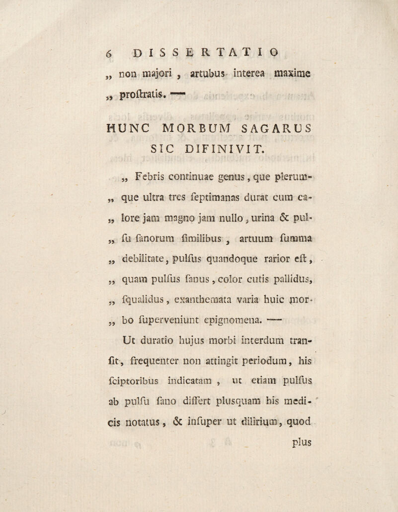 „ non majori , artubus interea maxime s, proftratis. —- . y ■ sta ■ j n f ■ - ‘ / . ■ . HUNC MORBUM SAGARUS SIC DIFINIVIT. „ Febris continuae genus, que plerum» „ que ultra tres feptimanas durat cum ca- „ lore jam magno jam nullo, urina & pul* „ fu fanorum limilibus , artuum fumma „ debilitate, pulfus quandoque rarior cft, „ quam pulfus fanus, color cutis pallidus, ,, fqualidus, exanthemata varia huic pior- bo fuperveniunt epignemena. — Ut duratio hujus morbi interdum tran- fit, frequenter non attingit periodum, his fciptoribus indicatam , ut etiam pulfus ab pulfu fano differt plusquam his medi¬ cis notatus, & infuper ut dilirium, quod plus