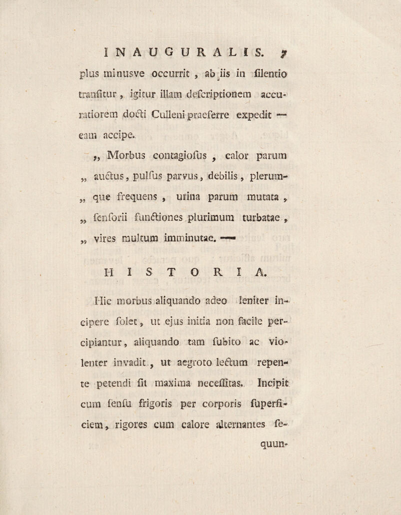 INAUGURALiS. ? plus minusve occurrit, ab iis in filentio tranfitur , igitur illam defcriptionetn accu- ratiorem dofti Culieni praeferre expedit —- eam accipe.. „ Morbus contagiofus , calor parum „ auctus, pulfus parvus, debilis, plerum- „ que frequens , urina parum mutata , „ fenforii funftiones plurimum turbatae , „ vires multum imminutae. — HISTORIA. Hic morbus aliquando adeo leniter in¬ cipere folet, ut ejus initia non facile per¬ cipiantur, aliquando tam fubito ac vio¬ lenter invadit, ut aegroto leftum repen- / te petendi fit maxima neceffitas. Incipit cum lenfu frigoris per corporis fuperfi- ciem,. rigores cum calore alternantes fe~ quun- I