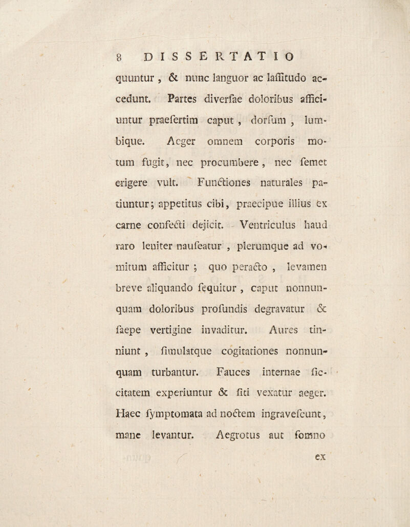 quuntur , & nunc languor ac laffitudo ac¬ cedunt. Partes diverfae doloribus affici¬ untur praefertim caput , dorfum , Ium- bique. Aeger omnem corporis mo¬ tum fugit, nec procumbere , nec femet erigere vult. Fundtiones naturales pa¬ tiuntur; appetitus cibi, praecipue illius ex carne confedti dejicit. Ventriculus haud raro leniter naufeatur , plerumque ad vo¬ mitum afficitur ; quo peracto , levamen breve aliquando fequitur , caput nonnun- quavn doloribus profundis degravatur & faepe vertigine invaditur. Aures tin¬ niunt , fimuhtque cogitationes nonnun- quam turbantur. Fauces internae fie- citatem experiuntur & fici vexatur aeger. Haec fymptomata ad noctem ingravefeunc, mane levantur. Aegrotus aut fomno f