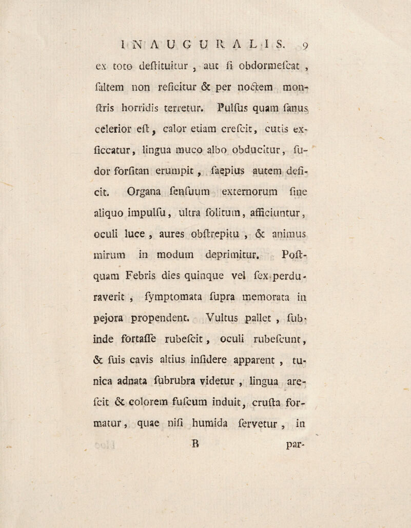 ex toto deftituitur , auc fi obdormefcat , faitern non reficitur & per nodem mon- flris horridis terretur. Pulfus quam fanus celerior eft, calor etiam crefcit, cutis ex- ficcatur, lingua muco albo obducitur, fu- dor forfitan erumpit , faepius autem defi¬ cit. Organa fenfuum externorum fine aliquo impulfu, ultra folitutn, afficiuntur, oculi luce , aures obftrepku , & animus mirum in modum deprimitur. Poli:- •a. quam Febris dies quinque vel fex perdu¬ raverit , fymptomata fupra memorata in pejora propendent. Vultus pallet , fub- inde fortafle rubefcit, oculi rubefcunt, & fuis cavis altius infidere apparent , tu¬ nica adnata fubrubra videtur , lingua are- fcit & colorem fufcum induit, crufta for¬ matur , quae nifi humida fervetur, in 1 R par-