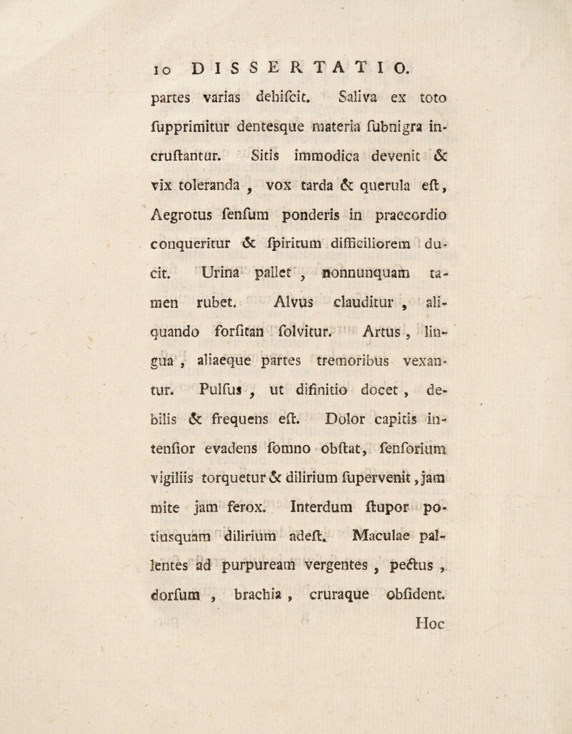 parces varias dehifcit. Saliva ex toto fupprimitur dentesque materia fubnigra in- cruflantur. Sitis immodica devenit & vix toleranda , vox tarda & querula eft, Aegrotus fenfum ponderis in praecordio conqueritur & fpiricum difficiliorem du¬ cit. Urina pallet , nonnunquam ta¬ men rubet. Alvus clauditur , ali¬ quando forfitan folvitur. Artus , lin- gua , aliaeque partes tremoribus vexan¬ tur. Pulfus , ut difinitio docet , de¬ bilis & frequens eft. Dolor capitis in- tenfior evadens fomno obftat, fenforium vigiliis torquetur & dilirium fupervenit, jam mite jam ferox. Interdum ftupor po- tiusquam dilirium adeft. Maculae pal¬ lentes ad purpuream vergentes , pedtus dorfum , brachia , cruraque oblident. Hoc