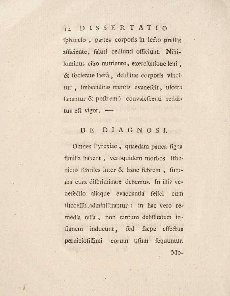/ D 1 S S E R T A T I O fphacelo , partes corporis in le&o preffas afficiente, faluti rediunti officiunt Nihi¬ lominus cibo nutriente, exercitatione leni , & focietate laeta, debilitas corporis vinci¬ tur , imbecillitas mentis evanefcit, ulcera fanantur & poftremri convalefcenti reddi¬ tus efi: vigor. — D E DIAGNOSI. Omnes Pyrexiae , quaedam pauca figna fimilia habent , veroquidem morbos fthe- nicos febriles inter & hanc febrem , fum- ma cura difcriminare debemus. In iilis ve- nefeftio aliaque evacuantia felici cum fucceffu .adminiftrantur : in hac vero re¬ media talia , non tantum debilitatem in- fignem inducunt, fed faepe effeftus perniciofiffimi eorum ufum fequuntur. Mo-