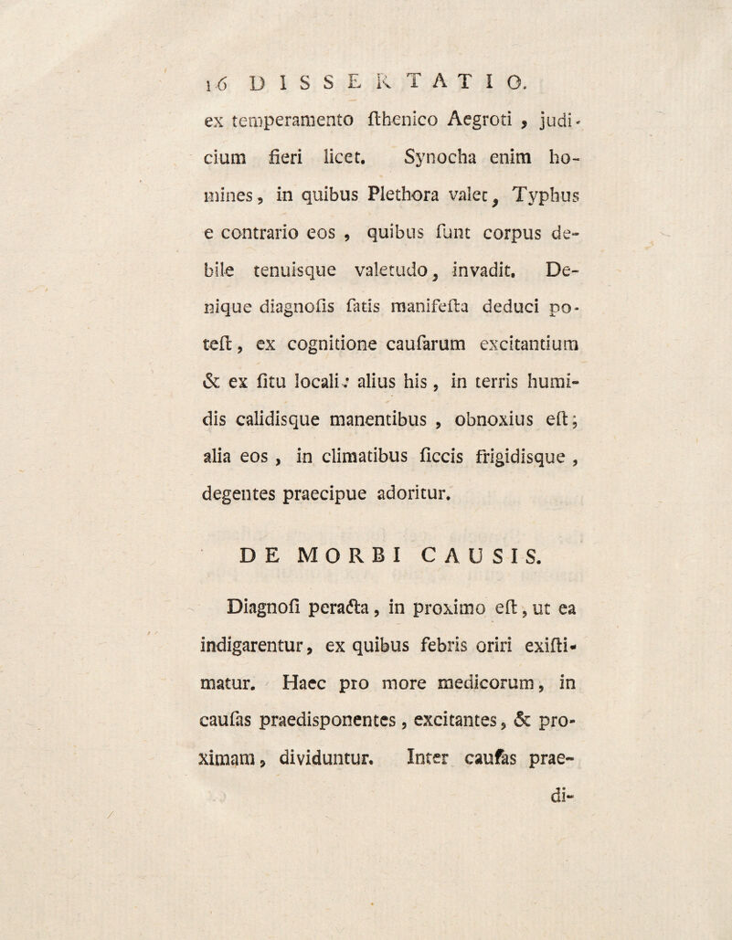 ex temperamento flhenico Aegroti , judi¬ cium fieri licet. Synocha enim ho¬ mines , in quibus Plethora valet. Typhus e contrario eos , quibus funt corpus de¬ bile tenuisque valetudo, invadit. De¬ nique diagnolls fatis manifefta deduci po- tefi:, ex cognitione caufarum excitantium & ex fitu locali : alius his, in terris humi- dis calidisque manentibus , obnoxius elt; alia eos, in climatibus ficcis frigidisque , degentes praecipue adoritur. DE MORBI CAUSIS. Diagnofi perafta, in proximo elt, ut ea indigarentur, ex quibus febris oriri exifti* matur. Haec pro more medicorum, in caufas praedisponentes, excitantes, & pro¬ ximam, dividuntur. Inter caufas prae¬ di-