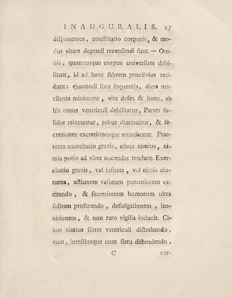 difponentes, conftitudo corporis, & mo¬ dus vitam degendi reccnfendi funt. — Om¬ nia , quaecunque corpus univerfium debi¬ litant, id ad hanc febrem proclivius red¬ dunt: ejusmodi funt fequentia, dieta ma¬ cilenta minimave , vita defes & iners, ab his tonus ventriculi debilitatur, Partes fo- lidae relaxuntur, robur diminuitur, & fe- cretiones excretionesque retardantur. Prae¬ terea exercitatio gravis, cibus nimius, ni- mia potio ad vires nocendas tendunt. Exer¬ citatio gravis, vel inhieta , vel nimis diu¬ turna, adtionem vaforum potentiorem ex¬ citando , & fecretionem humorum ultra folitam proferendo , defatigationem , ina¬ nitionem , & non raro vigilia inducit. Ci¬ bus nimius fibras ventriculi diftrahendo, eum, inteftinaque cum flatu diflendendo , C cor-