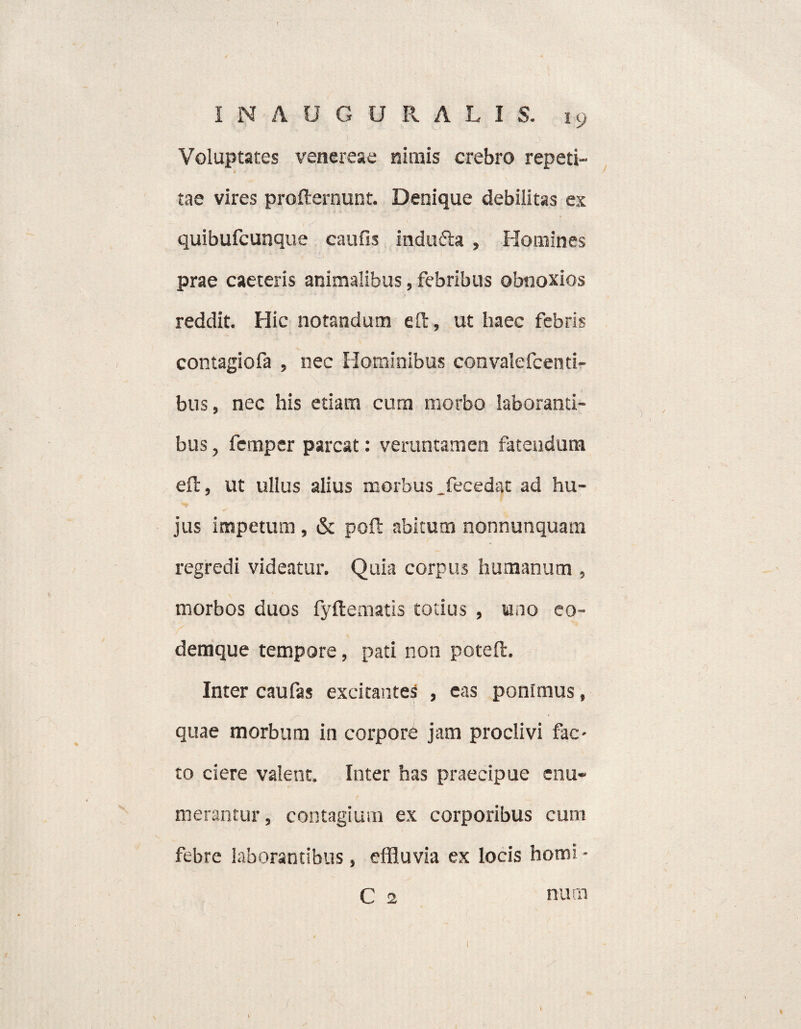 Voluptates venereae nimis crebro repeti- tae vires profternunt. Denique debilitas ex quibufcunque caufis indu&a , Homines prae caeteris animalibus, febribus obnoxios reddit. Hic notandum e It, ut haec febris contagiofa , nec Hominibus convalefcenti- bus, nec his etiam cum morbo laboranti¬ bus , femper parcat: veruntamen fatendum eft, ut ullus alius morbus _fecedat ad hu¬ jus impetum , & pofl abitum nonnunquam regredi videatur. Quia corpus humanum , morbos duos fyflematis totius , uno co- demque tempore, pati non poteft. Inter caufas excitantes , eas ponimus, quae morbum in corpore jam proclivi fac¬ to ciere valent. Inter has praecipue enu¬ merantur, contagium ex corporibus cum febre laborantibus, effluvia ex locis homi - C 2 nurn