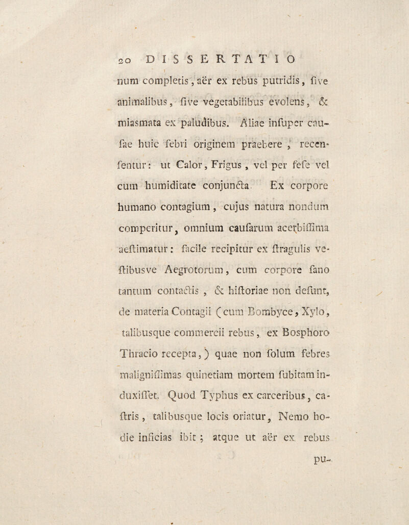 ] • nura completis, aer ex rebus putridis, fi ve animalibus, five vegetabilibus evolens, & miasmata ex paludibus. Aliae infuper cnu- fae huic febri originem praebere , recen* fentur: ut Calor, Frigus , vel per fefe vel cum humiditate conjunfta Ex corpore humano contagium , cujus natura nondum comperitur, omnium caufarum acerbiffima aeftimatur: facile recipitur ex ftragulis ve* ftibusve Aegrotorum, cum corpore fano tantum contaftis , & hifloriae non defiunt, de materia Contagii (cum Bombyce, Xylo, talibus que commercii rebus, ex Bosphoro Thracio recepta,) quae non fiolum febres maligniffimas quinetiam mortem fubitamin- duxifiet Quod Typhus ex carceribus, ca- ftris, talibusque locis oriatur, Nemo ho¬ die inficias ibit; atque ut aer ex rebus pu-
