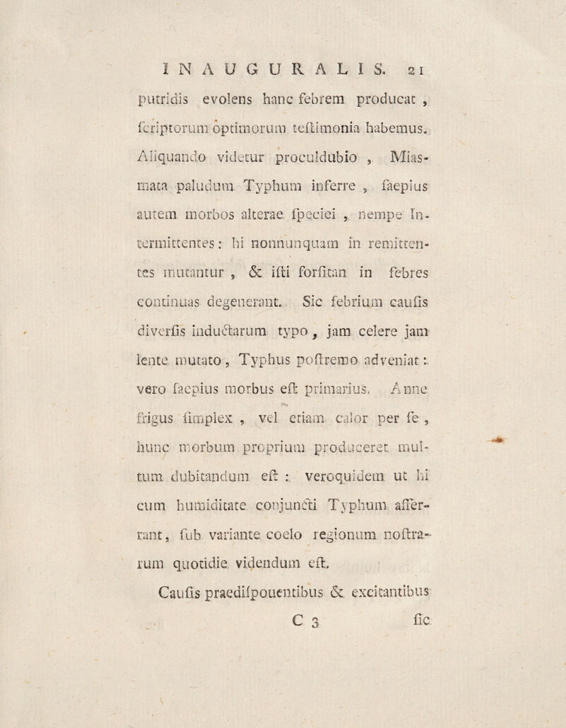 putridis evolens hanc febrem producat , fcriptorum optimorum teftimonia habemus. ♦ Aliquando videtur proculdublo , Mias» mata paludum. Typhum inferre , faepius autem morbos alterae fpeciei , nempe In¬ termittentes : hi nonnunquam in remitten¬ tes mutantur , & ifti forfitan in febres continuas degenerant. Sic febrium caufis diverfis induftarum typo, jam celere jam lente, mutato , Typhus poftreroo adveniat : vero faepius morbus efr primarius. Anne frigus fimplex , vel etiam calor per fe , hunc morbum proprium produceret, mul¬ tum dubitandum eft : veroquidem. ut Iri cum humiditate conjuncti Typhum affer- rant, fub variante coelo regionum noftra- rum quotidie videndum eft, Caufis praedilpouemibus & excitantibus C 3 fic v