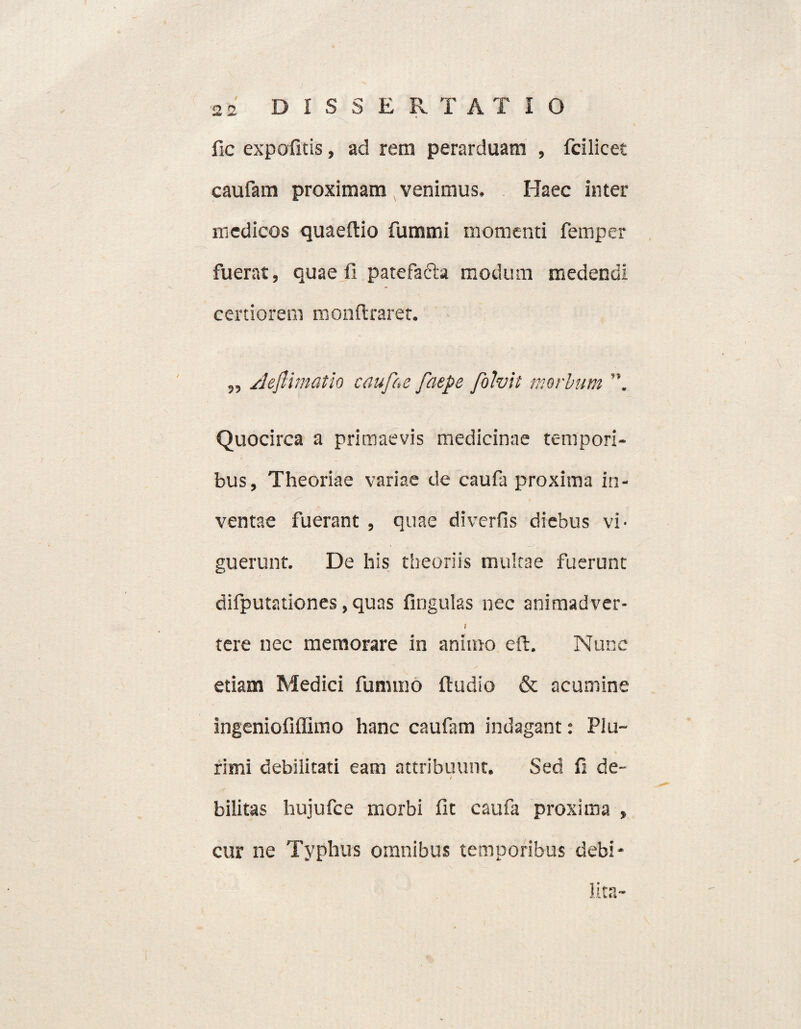 fic expolitis, ad rem perarduam , fcilicet caufam proximam venimus. Haec inter medicos quaeftio fummi momenti femper fuerat, quae fi patefafta modum medendi certiorent monftrarer. ,, Aeftimatio caufae faepe /bivii morbum Quocirca a primaevis medicinae tempori¬ bus, Theoriae variae de caufa proxima in¬ ventae fuerant , quae diverfis diebus vi¬ guerunt. De his theoriis multae fuerunt difputationes, quas lingulas nec animadver- / tere nec memorare in animo eft. Nunc etiam Medici funtmo ftudio & acumine ingeniofiffimo hanc caufam indagant: Plu¬ rimi debilitati eam attribuunt. Sed fi de- / bilitas hujufce morbi fit caufa proxima , cur ne Typhus omnibus temporibus debi¬ lita-