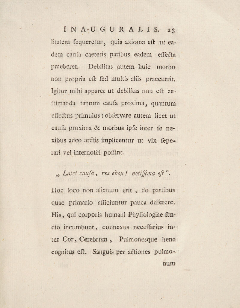 Etatena fequeretur, quia axioma eft ut ea¬ dem caufa caeteris paribus eadem effecta praeberet. Debilitas autem huic morbo non propria eft feci multis aliis praecurrit. Igitur mihi apparet ut debilitas non eft ae- ftiraanda tantum caufa proxima, quantum effeftus primulus: obfervare autem licet ut caufa proxima & morbus ipfe inter fe ne¬ xibus adeo anftis implicentur ut vix fepe- rari vel internofci poffint. Latet caufa, res eheu ! noti(fima eft”. Hoc loco non alienum erit , de partibus quae primario afficiuntur pauca difierere. His, qui corporis humani Phyfiologiae ftu- dio incumbunt,, connexus neceffarius in¬ ter Cor, Cerebrum » Pulmonesque bene cognitus eft.. Sanguis per a&iones pulmo¬ / num