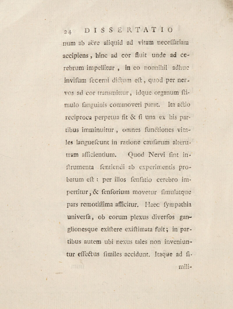num ab aere aliquid ad vitam neceflariam accipiens, hinc ad cor fluit unde ad ce¬ rebrum impellitur , in eo nonnihil adhuc invifum lecerni diftum eft, quod per ner¬ vos ad cor fransmktur, id que organum fli* mulo fanguinis commoveri parat. Ita aftio reciproca perpetua fit & fi una ex his par¬ tibus imminuitur , omnes functiones vita¬ les languefcunt in ratione caularum alteru¬ tram afficiendum. Quod Nervi fint in- ftrumenta fentiendi ab experimentis pro¬ batum eft : per illos fenfatlo cerebro im¬ pertitur ,& fenforium movetur fimulatque pars remotiffima afficitur. Haec fympathia univerfa, ob eorum plexus diverfos gan- glionesque ex i ft ere exiftimata fuit; in par¬ tibus autem ubi nexus tales non inveniun¬ tur effe&us fimiles accidunt. Itaque ad fi- mili-