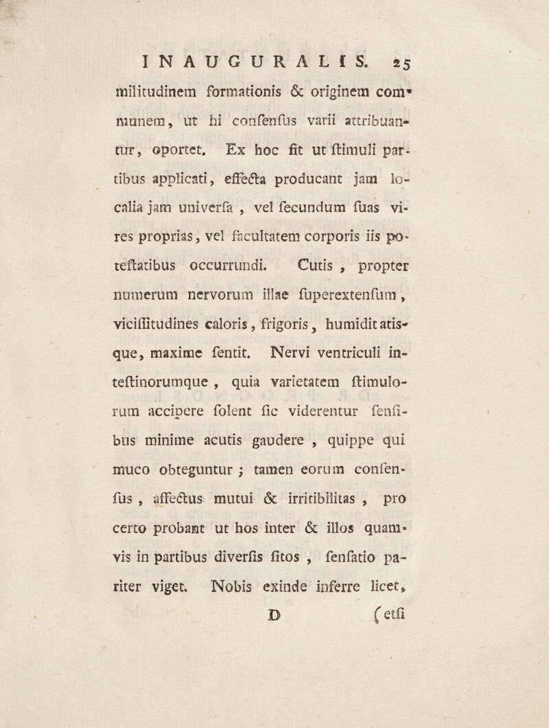 militudinem formationis & originem coni* munem, ut hi corifenfus varii attribuan¬ tur, oportet. Ex hoc fit ut flimuli par¬ tibus applicati, effefta producant jam lo¬ calia jam univerfa , vel fecundum fuas vi¬ res proprias, vel facultatem corporis iis po* reflatibus occurrundi. Cutis , propter numerum nervorum illae fuperextenfum, viciffitudines caloris, frigoris, humidit atis- que, maxime fentit. Nervi ventriculi in- teflinorutnque , quia varietatem flimulo- ruin accioere folent fic viderentur fenfi- •«L bus minime acutis gaudere , quippe qui muco obteguntur ; tamen eorum confen- fus , affedlus mutui & irriribilitas , pro certo probant ut hos inter & illos quam» vis in partibus diverfis fitos , fenfatio pa¬ riter viget. Nobis exinde inferre licet, ( etfi D