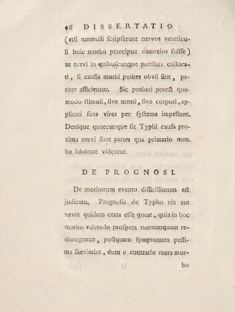 (etfi nonnulli fcripferunt nervos ventricu- / li huic morbo praecipue obnoxios fuifle) ut nervi in quibufcunque partibus colloca- ti, li caulis morbi pariter obvii fint, pa¬ riter afficientur. Sic probari poteft quo¬ modo ftimuli, live menti, live corpori, ap¬ plicati fuas vires per fyftema impellunt. Denique quaecunque fit Typhi caufa pro¬ xima nervi funt partes qua primario mor. bo- laborare videntur. D E P R O G N O S L De morborum eventu difficillimum eft judicatu. Prognofis de Typho vix aut nevix quidem certa efie queat, quia in hoe morbo valetudo profpera nonnunquam re¬ dintegratur, poftquam fymptomata peffi- ma faevierint, dura e contrario mors mor¬ bo