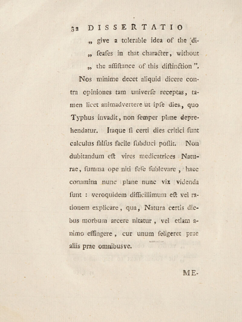 „ give a tolerable idea of the 'di- „ feafes in that charafter, without ,, the affiftance of this diftinction ”, Nos minime decet aliquid dicere con¬ tra opiniones tam univerfe receptas, ta¬ men licet animadvertere ut ipfe dies, quo Typhus invadit, non femper pkne depre¬ hendatur, Itaque fi certi dies critici funt calculus falfus facile fubduci poflit. Non dubitandum eft vires medicatrices Natu¬ rae, furnrna ope niti fefe fublevare , haec conamina nunc plane nunc vix videnda funt : veroquidem difficillimum eft vel ra¬ tionem explicare, qua, Natura certis die¬ bus morbum arcere nitatur , vel etiam a- nlmo effingere , cur unum feligeret prae —1. aliis prae omnibus ve. ME-