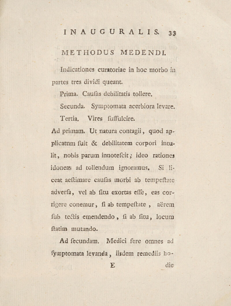 METHODUS MEDENDI. Indicationes curatoriae in hoc morbo in partes tres dividi queant. Prima. Caufas debilitatis tollere. Secunda. Symptomata acerbiora levare. Tertia. Vires fuffulcire. Ad primam. Ut natura contagii, quod ap- 1 plicatum fuit & debilitatem corpori intu¬ lit, nobis parum innotefcit; ideo rationes idoneas ad tollendum ignoramus. Si li¬ ceat aeftimare caufas morbi ab tempeftate adverfa, vel ab fitu exortas elfe, eas cor¬ rigere conemur, fi ab tempeftate , aerem fub teftis emendendo, fi ab fitu, locum ' ftatim mutando. Ad fecundam. Medici fere omnes ad fymptomata levanda} iisdem remediis ho- E die