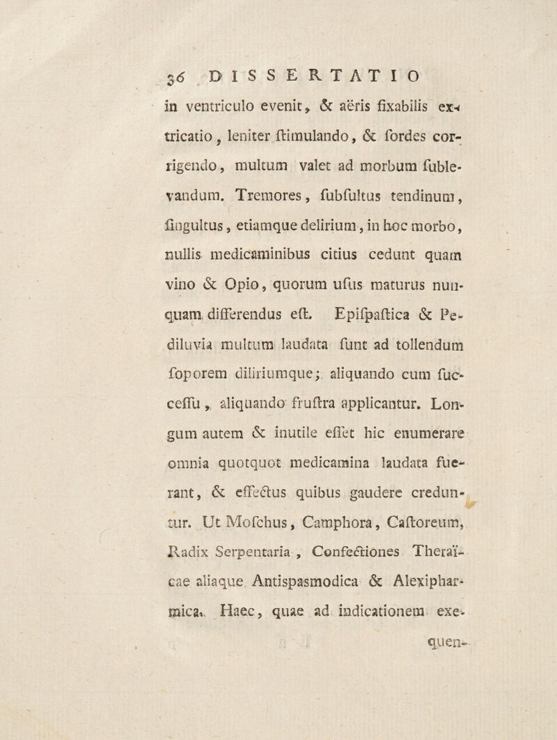 in ventriculo evenit, & aeris fixabiiis ex-< tricatio, leniter ftimulando, & fordes cor¬ rigendo , multum valet ad morbum fuble- vaudum. Tremores, fubfultus tendinum, fingultus, etiamque delirium, in hoc morbo, nullis medicaminibus citius cedunt quam vino & Opio, quorum ufus maturus nun¬ quam differendus eft. Epifpaftica & Pe- diluvia multum laudata funt ad tollendum foporem diiiriumque; aliquando cum fuc- ceffu , aliquando fruftra applicantur. Lon¬ gum autem & inutile effet hic enumerare omnia quotquot medicamina laudata fue¬ rant, & effectus quibus gaudere credun¬ tur. Ut Mofchus, Camphora, Caftoreum, Radix Serpentaria , Confectiones Therai'- cae aiiaque Antispasmodica & Alexiphar- mica,. Haec, quae ad indicationem exe- quen-