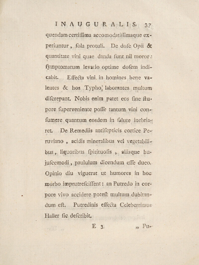quendam certilfima accomodatiffimaque ex¬ periuntur , fola protuli. De dofe Opii & quantitate vini quae danda funt nil moror; c , ' '- ‘ ' -7 ' ': fyinptomatum levatio optime dofem indi¬ cabit. Effedta vini in homines bene va¬ lentes & hos Typho' laborantes multum difcrepant. Nobis enim patet eos fine ftu- pore fuperveniente pofle tantum vini con- fumere quantum eosdem in falute inebria-' ret. De Remediis antifepdcis cortice Pe- * ruviano , acidis mineralibus vel vegetabili¬ bus , liquoribus fpirituofis , aliisque hu- •i > . - ; - jufcemodi, paululum dicendum efle duco. Opinio diu viguerat ut humores in hoc morbo imprutrefciflent: an Putredo in cor¬ pore vivo accidere poreft multum dubitan¬ dum eft. Putredinis efFeifia Celeberrimus Haller fic deferibit,