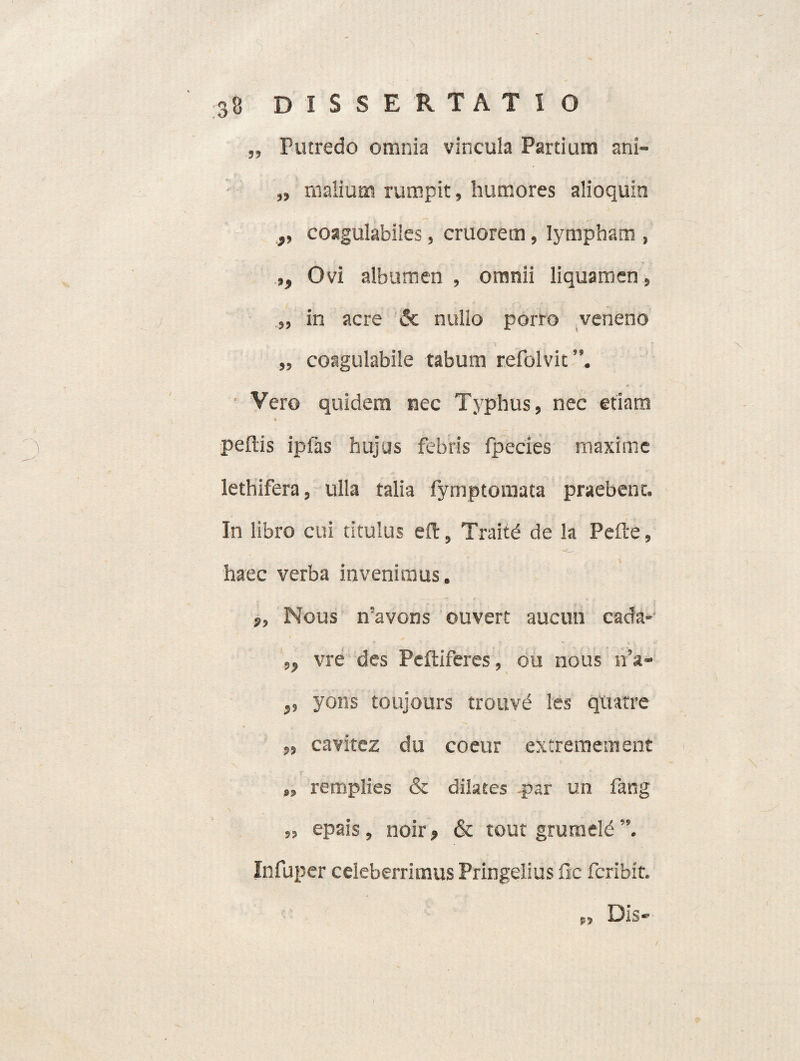 „ Putredo omnia vincula Partium ani- „ malium rumpit, humores alioquin coagulabiies, cruorem, lympham , ,, Ovi albumen , omnii liquamen, „ in acre & nullo porro veneno „ coagulabile tabum refolvit”. Vero quidem nec Typhus, nec etiam pellis ipfas hujus febris fpecies maxime lethifera, ulla talia fymptomata praebent. In libro cui titulus eft, Traitd de la Peile, haec verba invenimus. 9, Nous n’avons ouvert aucun cada- „ vre des Peftiferes, ou nous n’a- ,, yons toujours trouve les quatre „ cavitez du coeur extremetnent „ remplies & dilates par un fang » epais, noir, & tout gruraeld Infuper celeberrimus Pringelius fle fcribit. /
