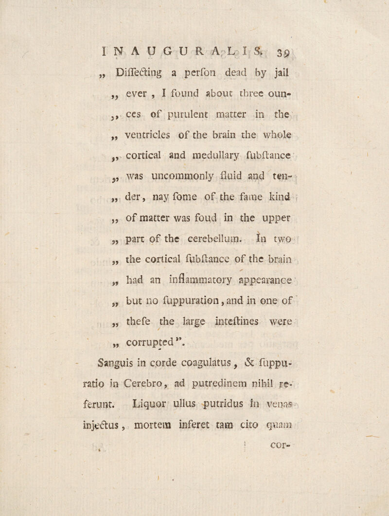 / INAUG U R A L- IS. 39 „ DiiTeding a perfon dead hy jail ,, ever , I found about three oun- .» ces of purulent matrer in the „ ventricies Of the brain the whole ,, cortical and medullary fubftance ,, was uncommonly fiuid and ten- „ der , nay fome of the fame kind „ of matter was foud in the upper „ pare of the cerebellum. In two „ the cortical fubftance of the brain „ had an inflammatory appearance' „ but no fuppuration, and in one of , „ thefe the large inteftines were „ corruptedv . . . V Sanguis in corde coagulatus, & fuppu- ratio in Cerebro, ad putredinem nihil re¬ ferunt. Liquor ullus putridus in venas injeftus, mortem inferet tam cito quam ! cor- % .. k'