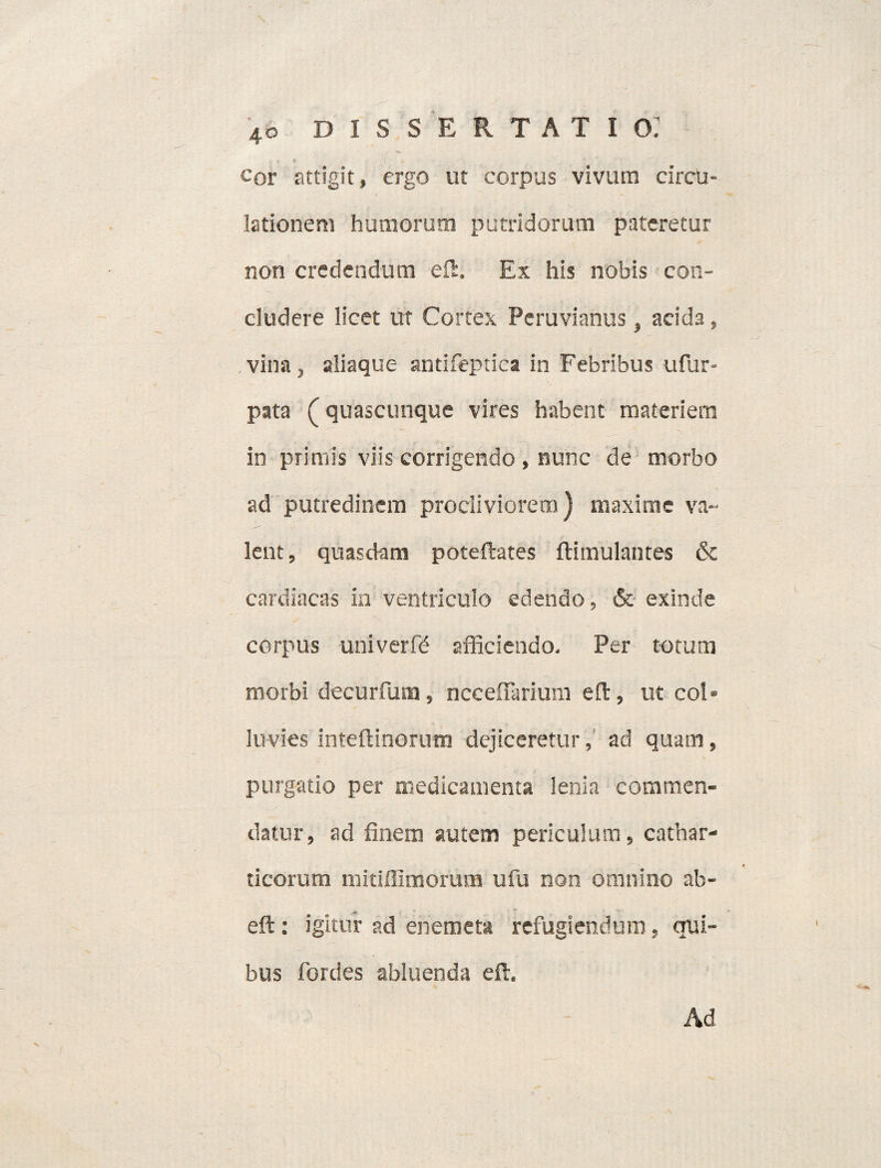 t e | -. cor attigit, ergo ut corpus vivum circu¬ lationem humorum putridorum pateretur non credendum eft, Ex his nobis con¬ cludere licet ut Cortex Peruvianus, acida, , vina , aliaque antifeptica in Febribus ufur- pata (quascunque vires habent materiem in primis viis corrigendo , nunc de morbo ad putredinem procliviorem) maxime va¬ lent, quasdam poteftates ftimulantes & cardiacas in ventriculo edendo, & exinde corpus univerfd afficiendo. Per totum morbi decurfum, nccefiarium eft, ut coi* luvies inteftinorum dejiceretur,' ad quam, purgatio per medicamenta lenia commen¬ datur, ad finem autem periculum, cathar- ticorum mitillimorum ufu non omnino ab- eft: igitur ad enemeta refugiendum, qui¬ bus fordes abluenda eft. Ad