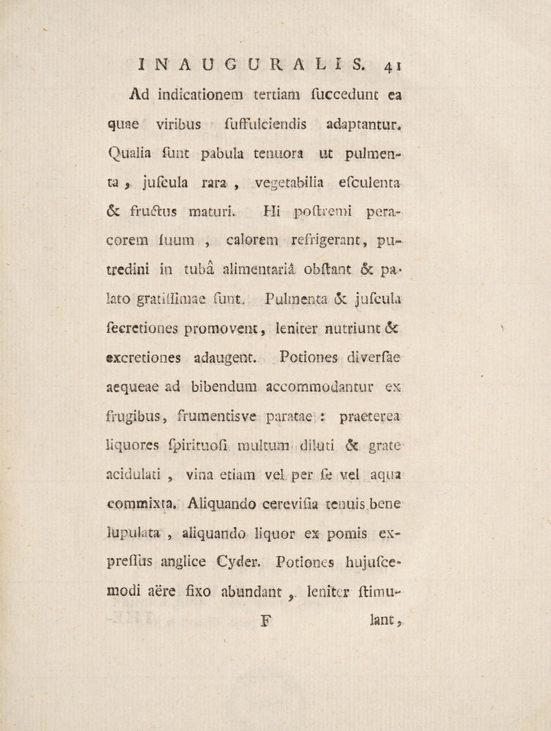 . „ - -• X . ■ ■ INAUGURA L i S. 41 Ad indicationem tertiam fuccedunt ea quae viribus fuffulciendis adaptantur» Qualia funt pabula tenuora ut pulmen¬ ta , jufcula rara , vegetabilia efculenta & iVuftus maturi. Hi poftremi pera- corem luum , calorem refrigerant, pu¬ tredini in tuba alimentarii obftant 6c pa¬ lato gratilfimae funt. Pulmenta 3c jufcula feeretiones promovent, leniter nutriunt & excretiones adaugent. Potiones diverfae aequeae ad bibendum accommodantur ex frugibus, frumentisve paratae t praeterea liquores fpirituofi. multum diluti & grate acidulati , vina etiam vel per fi; vel aqua commixta. Aliquando ce re vi na tenuis bene lupulata , aliquando liquor ex pomis ex- prefltis angi ice Cyder. Potiones hujufce- modi aere fixo abundant leniter ftimu- lant, K F